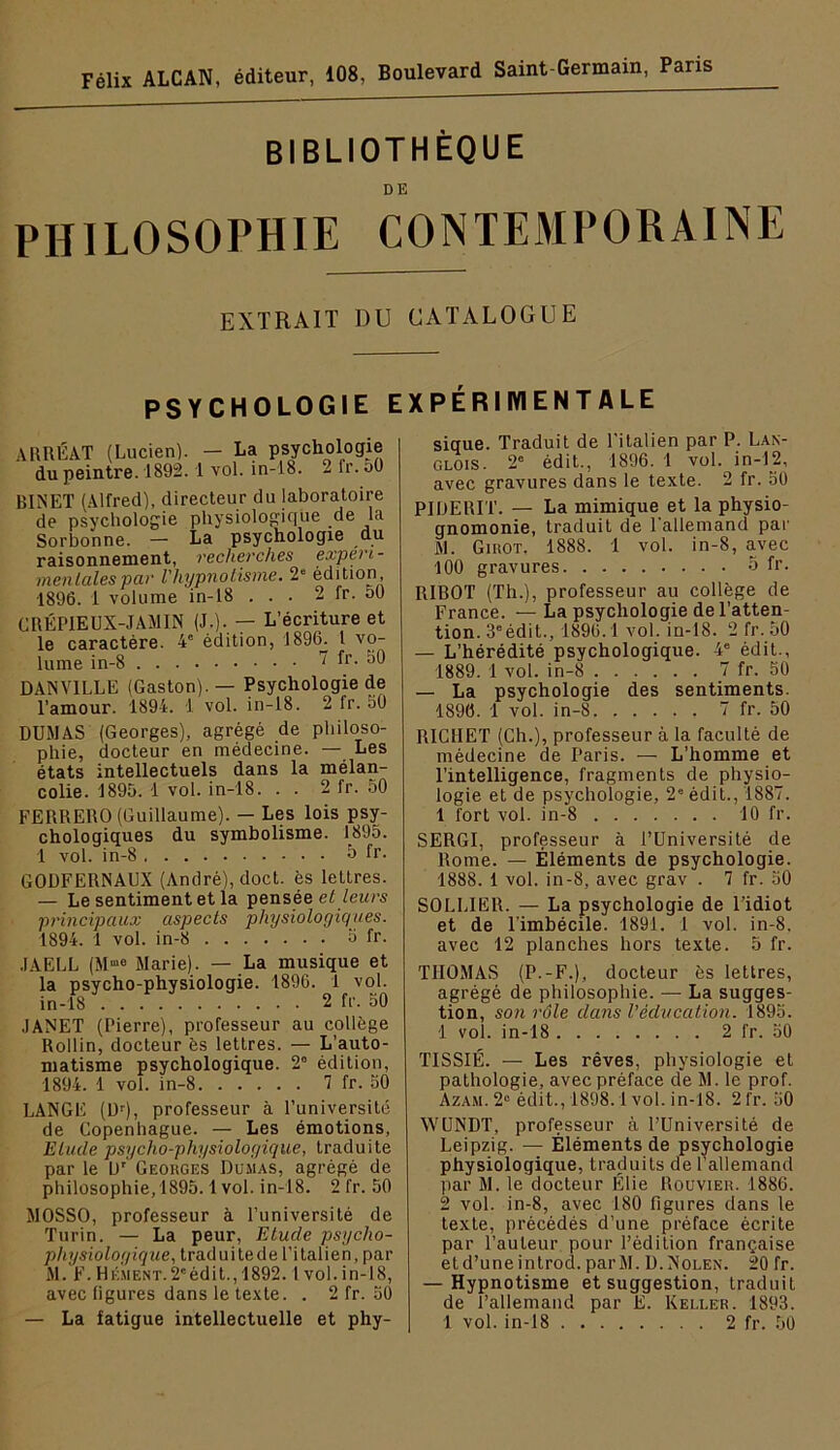 Félix ALCAN, éditeur, 108, Boulevard Saint-Germain, Paris BIBLIOTHÈQUE PHILOSOPHIE CONTEMPORAINE EXTRAIT DU CATALOGUE PSYCHOLOGIE EXPÉRIMENTALE ARRÉAT (Lucien). - La psychologie du peintre. 1892.1 vol. in-18. 2 fr. 50 BIÎSET (Alfred), directeur du laboratoire de psychologie physiologique de la Sorbonne. — La psychologie du raisonnement, recherches experi- men laies par l'hypnolisme. 2“ édition, 1896. 1 volume in-18 . . . 2 fr. 50 CRÉPIEUX-JAMIN (J-)-. — L’écriture et le caractère. 4' édition, 1896. 1 vo- lume in-8 7 fr. 50 BANVILLE (Gaston). — Psychologie de l’amour. 1894. 1 vol. in-18. 2 fr. 50 DUMAS (Georges), agrégé de philoso- phie, docteur en médecine. — Les états intellectuels dans la mélan- colie. 1895. 1 vol. in-18. . . 2 fr. 50 FERRERO (Guillaume). — Les lois psy- chologiques du symbolisme. 1895. 1 vol. in-8 ô fr. GODFERNAUX (André), doct. ès lettres. — Le sentiment et la pensée eZ /eio's principaux aspects physiologiques. 1894. 1 vol. in-8 o fr. .lAELL (M”® Marie). — La musique et la psycho-physiologie. 1896. 1 vol. in-18 2 fr. 50 JANET (Pierre), professeur au collège Rollin, docteur ès lettres. — L’auto- matisme psychologique. 2“ édition, 1894. 1 vol. in-8 7 fr. 50 LANGE (üf), professeur à Funiversité de Copenhague. — Les émotions. Elude psycho-physiologique, traduite par le U' Georges Dumas, agrégé de philosophie, 1895.1vol. in-18. 2 fr. 50 MOSSO, professeur à l’université de Turin. — La peur. Elude psycho- physiologique, traduitede l’italien, par M. F.Hément.2'édit.,1892.1vol.in-18, avec figures dans le te.\te. . 2 fr. 50 — La fatigue intellectuelle et phy- sique. Traduit de l'italien par P. Lan- glois. 2° édit., 1896. 1 vol. in-12, avec gravures dans le texte. 2 fr. 50 PIIIERIT. — La mimique et la physio- gnomonie, traduit de l'allemand par M. Girot. 1888. 1 vol. in-8, avec 100 gravures o fr. RIBOT (Th.), professeur au collège de France. — La psychologie de l’atten- tion. 3° édit., 1896.1 vol. in-18. 2 fr. 50 — L’hérédité psychologique. 4' édit., 1889. 1 vol. in-8 7 fr. 50 — La psychologie des sentiments. 1896. 1 vol. in-8 7 fr. 50 RICHET (Ch.), professeur à la faculté de médecine de Paris. — L’homme et l’intelligence, fragments de physio- logie et de psychologie, 2” édit., 1887. 1 fort vol. in-8 10 fr. SERGI, professeur à l’Université de Rome. — Éléments de psychologie. 1888. 1 vol. in-8, avec grav . 7 fr. 50 SOLLIER. — La psychologie de l’idiot et de l'imbécile. 1891. 1 vol. in-8. avec 12 planches hors texte. 5 fr. THOMAS (P.-F.), docteur ès lettres, agrégé de philosophie. — La sugges- tion, son rôle dans l’éducation. 1895. 1 vol. in-18 2 fr. 50 TISSIÉ. — Les rêves, physiologie et pathologie, avec préface de M. le prof. Azam. 2“ édit., 1898.1 vol. in-18. 2 fr. 50 WUNDT, professeur à l’Université de Leipzig. — Éléments de psychologie physiologique, traduits de l’allemand par M. le docteur Élie Roüvier. 1886. 2 vol. in-8, avec 180 figures dans le texte, précédés d’une préface écrite par l’auteur pour l’édition française etd’une introd. parM. D.Nolen. 20 fr. — Hypnotisme et suggestion, traduit de l’allemand par E. Keli.er. 1893. 1 vol. in-18 2 fr. 50