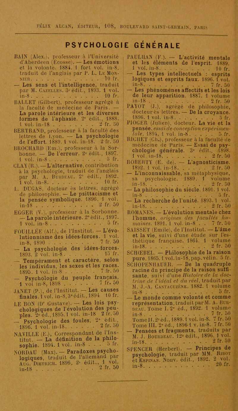 FiÎLIX ALCAN, KDlTIiUH, i08, HOULKVAllU SAI.NT-CEnMAIN PARIS PSYCHOLOGI lîAlN (Alex.), (irofes.seur à TUniversité d’Aberdee» {lïcosse). — Les émotions et la volonté. 1884. 1 fort vol. in-8, traduit de l’anglais par l*. L. Lk Mon- MER 10 fr. — Les sens et l’intelligence, traduit par M. Cazeu.es. 3' édit., 1893. 1 vol. in-8 10 fr. 15ALLET (Gilbert), professeur agrégé à la faculté de médecine de Paris. — La parole intérieure et les diverses formes de l'aphasie. 2° édit., 1888. 1 vol. in-18 2 fr. 30 IlERTRAND, professeur à la faculté des lettres de Lyon. — La psychologie de l’effort. 1889. 1 vol. in-18. 2 fr. 30 IIKOCIIAUÜ (Em.), professeur à la Sor- bonne. — De l’erreur. 2® édit., 1897. 1 vol. in-8 3 fr. CLAY (U.). — L’alternative, contribution à la psychologie, traduit de l’anglais par Al. A. Burdeau. 2“ édit., 1892. 1 vol. in-8 10 fr. L. DUGAS, docteur ès lettres, agrégé de philosophie. — Le psittacisme et la pensée symbolique. 189(3. 1 vol. in-18 2 fr. 50 EGGEU (V.), professeur à la Sorbonne. — La parole intérieure. 2° édit., 1897. 1 vol. in-8 5 fr. FOUILLÉE (AIL), de l’Institut. — L’évo- lutionnisme des idées-forces. 1 vol. in-8, 1890 _. • 7 fr. 50 — La psychologie des idées-forces- 1893. 2 vol. in-8 15 fr. — Tempérament et caractère, selon les individus, les sexes et les races. 1895. 1 vol. in-8 7 fr. .50 — Psychologie du peuple français, 1 vol in-8, 1898 7 fr. 50 JANET (P.), de l’Institut. — Les causes finales.1 vol. in-8,3'édil.,1894 10 fr. LE BON (ü Gustave). — Les lois psy- chologiques de l’évolution des peu- ples. 2“ éd.,1895.1 vol. in-18 2 1r.50 — Psychologie des foules, 2' édit., 1896. 1 vol. in-18 2 fr. 30 NAVILLE (E.), Correspondant de l’Ins- titut. — La définition de la philo- sophie. 1894.1 vol. in-8 ... 3 fr. NOBUAU (Max). — Paradoxes psycho- loQÎQues, traduit de l’allemand par Auü. Dieïhicii. 1896. 2« édit., I vol in-18 •- 50 E GÉNÉRALE PAULIIAN (F.). — L’activité mentale et les éléments de l’esprit. 1889. 1 vol. in-8 10 fr. — Les types intellectuels : esprits logiques et esprits faux. 1896. 1 vol. in-8 7 fr. 50 — Les phénomènes affectifs et les lois de leur apparition. 1887. 1 volume in-18 2 fr. .50 PAYUT (.1.), agrégé de philosophie, docteur ès lettres. — De la croyance. 1890. 1 vol. in-8 3 fr. PIOGEB (Julien), docteur. La vie et la pensée, essaiùe conception expérimen- tale. 1894. 1 vol. in-8 5 fr. RICHET (Ch.), professeur à la faculté de médecine de Paris. — Essai de psy- chologie générale. 3“ édit., 1898. 1 vol. in-18 2fr. 50 RORERTY (E. de). — L’agnosticisme. 1892. 1 vol. in-18 2 Ir. 30 — L’inconnaissable, sa métaphysique, sa psychologie. 1889. 1 volume in-18 2 fr. 30 — La philosophie du siècle. 1891. 1 vol. in-8 a fr. — La recherche de l’unité. 1893.1 vol. in-18 2 fr. 50 ROMANES. — L’évolution mentale chez l’homme, orû/ines des facultés hu- maines. 1891. 1 vol. in-8 . . 7 fr. 50 SAISSET (Emile), de l'Institut. — Lame et la vie, suivi d’une étude sur Tes- thétique française. 1864. 1 volume in-18 2 fr. 50 SCIKEBEL. — Philosophie de la raison pure. 1865.1 vol. in-18,pap. vélin. 5 fr. SCllOPENlIAUEll. — De la quadruple racine du principe de la raison suffi- sante. suivi d’une Histoire de la doc- trine de l'idéal et du réel, traduit par M. .I.-A. Caxtacuzène. 1882. 1 volume in-8 5 fr- — Le monde comme volonté et comme représentation, traduit par Al. A. Blr- deau. Tome I. 2* éd., 1892. 1 volume in-8 7 fr. 50 Tome 11.2® éd., 1889.1 vol. in-8. 7 fr. aO Tome 111. 2® éd., 1896 1 v. in-8. 7 fr. 30 — Pensées et fragments, traduits par M. ,1. Boürdeae. 12® édit., 1896. 1 vol. in-18 2 fr. 30 SPENCER (Herbert). — Principes de psychologie, traduit par M.M. Ribot et ËSPI.NAS. Nouv. édit.. 1892. 2 vol. in-8