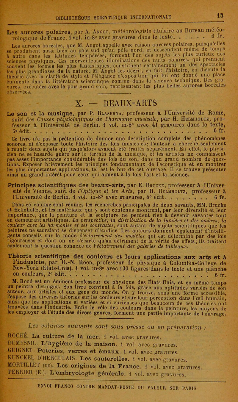 Les aurores polaires, par A. Angot, météorologiste titulaire au Bureau météo- rologique de France, i vol. in-8° avec gravures dans le texte 6 ir. Les aurores boréales, que M. Angot appelle avec raison aurores polaires, puisqu’elles se produisent aussi bien au pôle sud qu’au pôle nord, et descendent même de lernps à autre dans les latitudes tempérées, forment l’un des sujets les plus curieux des sciences physiques. Ces merveilleuses illumioalions des nuits polaires, qui prennent souvent les formes les plus fantastiques, constituent cerlainement un des spectacles les plus grandioses de la nature. M. Angot les décrit, en fait l’histoire, en discute la théorie avec la clarté de style et l’élégance d’exposition qui lui ont donné une place éminente dans la littérature scientifique comme dans la science technique. Des gra- vures, exécutées avec le plus grand soin, représentent les plus belles aurores boréales observées. X. — BEAUX-ARTS Le son et la musique, par P. Blaserna, professeur à l’Université de Rome, suivi des Causes physiologiques de l'harmonie musicale^ par H. Heluholtz, pro- fesseur à rUniversité de Berlin. 1 vol. in-8® avec 41 gravures dans le texte, 5» édit 6 fr. Ce livre n’a pas la prétention de donner une description complète des phénomènes sonores, ni d’exposer toute l’histoire des lois musicales; l’auteur a cherché seulement à réunir deux sujets qui jusqu’alors avaient été traités séparément. En effet, le physi- cien ne se hasarde guère sur le terrain de la musique, et les artistes ne connaissent pas assez l’importance considérable des lois du son, dans un grand nombre de ques- tions. Exposer brièvement les principes fondamentaux de l’acoustique et en montrer les plus importantes applications, tel est le but de cet ouvrage. Il se trouve présenter ainsi un grand intérêt pour ceux qui aiment à la fois l’art et la science. Principes scientifiques des beaux-arts, par E. Brocke, professeur à l’üniver- sité de Vienne, suivi de l’Optique et les Arts, par H. Helmholtz, professeur à l’Université de Berlin. 1 vol. in-8° avec gravures, 4® édit 6 fr. Dans ce volume sont réunies les recherches principales de deux savants, MM. Brucke et Helmholtz, et les matériaux qui y sont contenus montrent, par leur diversité et leur importance, que la peinture et la sculpture ne perdent rien à devenir savantes tout en demeurant artistiques. La perspective, la distribution de la lumière et des ombres, la couleur avec les harmonies et ses contrastes, sont autant de sujets scientifiques que les peintres ne sauraient se dispenser d’étudier. Les auteurs donnent également d’intelli- gents conseils sur le mode d’éclairement des modèles qui est déterminé par des lois rigoureuses et dont on ne s’écarte qu’au détriment de la vérité des effets; ils traitent également la question connexe de l’éclairement des galeries de tableaux. Théorie scientifique des couleurs et leurs applications aux arts et à l’industrie, par O.-N. Rood, professeur de physique à Colombia-College de New-York (Etats-Unis). 1 vol. in-8° avec 130 figures dans le texte et une planche en couleurs, 2® édit. 6 fr. M. Rood est un éminent professeur de physique des États-Unis, et en mêmè temps un peintre distingué. Son livre convient à la fois, grâce aux aptitudes variées de son auteur, aux artistes et aux gens du monde. On y trouve, sous une forme accessible, l’exposé des diverses théories sur les couleurs et sur leur perception dans l’œil humain, ainsi que les applications si variées et si curieuses que neaucoup de ces théories ont trouvées dans l’industrie. Enfin le rôle des couleurs dans la peinture, les moyens de les employer et l’étude des divers genres, forment une partie importante de l’ouvrage. Les volumes suivants sont sous presse ou en préparation : ROCHE. La culture de la mer. 1 vol. avec gravures. DUMESNIL. L’hygiène de la maison. 1 vol. avec gravures. GUICNET Poteries, verres et émaux. 1 vol. avec gravures. KLINCKEL D HERCULAIS. Les sauterelles. 1 vol. avec gravures. MORTILLET (de). Les origines de la France. 1 vol. avec gravures. PERRIER (E.). L’embryologie générale. 1 vol. avec gravures.