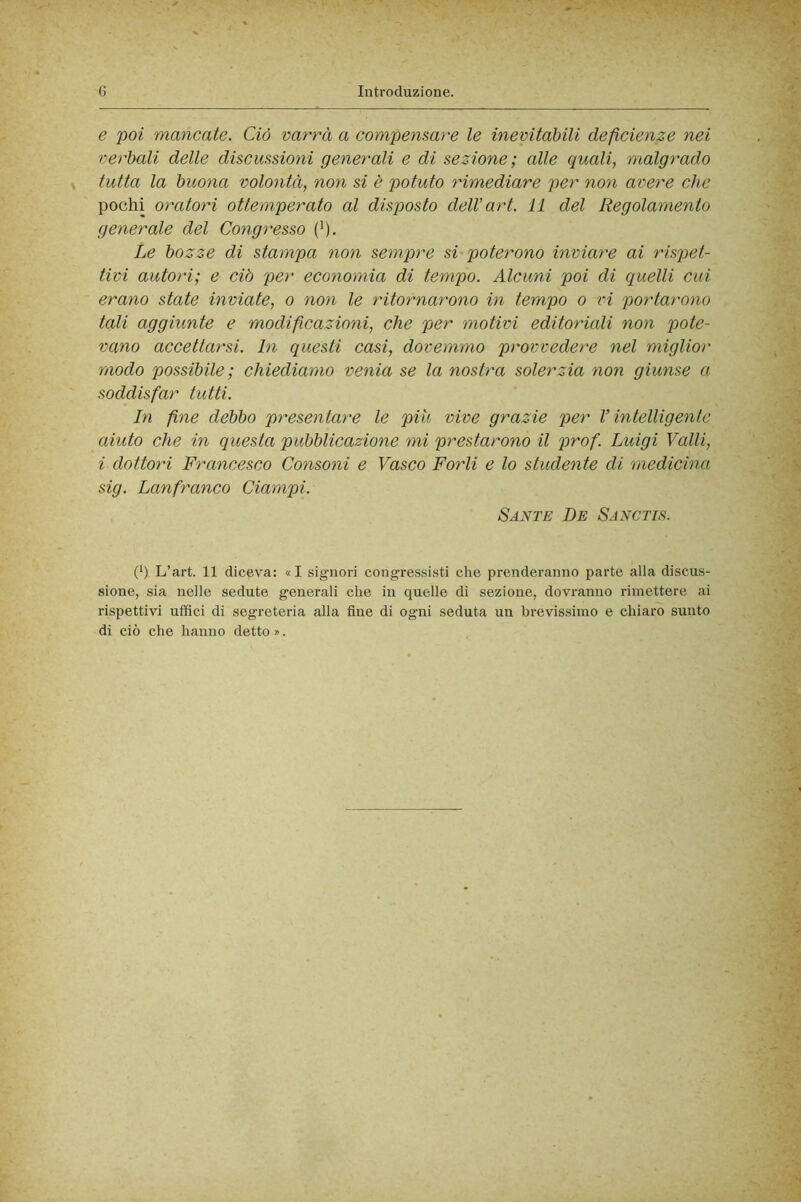 e 'poi mancate. Ciò varrà a compensare le inevitabili deficienze nei verbali delle discussioni generali e di sezione; alle quali, malgrado tutta la buona volontà, non si è potuto rimediare per non avere ehe pochi oratori ottemperato al disposto dell’art. 11 del Regolamento generale del Congresso (^). Le bozze di stampa non sempre si poterono inviare ai rispet- tivi autori; e ciò per economia di tempo. Alcuni poi di quelli cui erano state inviate, o non le ritornarono in tempo o tn poìdarono tali aggiunte e modificazioni, che per motivi editoriali non pote- vano aceettarsi. In questi casi, dovemmo provvedere nel miglior modo possibile; chiediamo venia se la nostra solerzia non giunse a soddisfar tutti. In fne debbo presentare le più vive grazie per V intelligente aiuto che in questa pubblicazione mi prestarono il prof. Luigi Valli, i dottori Francesco Consoni e Vasco Porli e lo studente di medicina sig. Lanfranco Ciampi. Sante De Sanctis. (h L’art. 11 diceva: «I signori congressisti che prenderanno parte alla discus- sione, sia nelle sedute generali che in quelle di sezione, dovranno rimettere ai rispettivi uffici di segreteria alla fine di ogni seduta un brevissimo e chiaro sunto di ciò che hanno detto ».