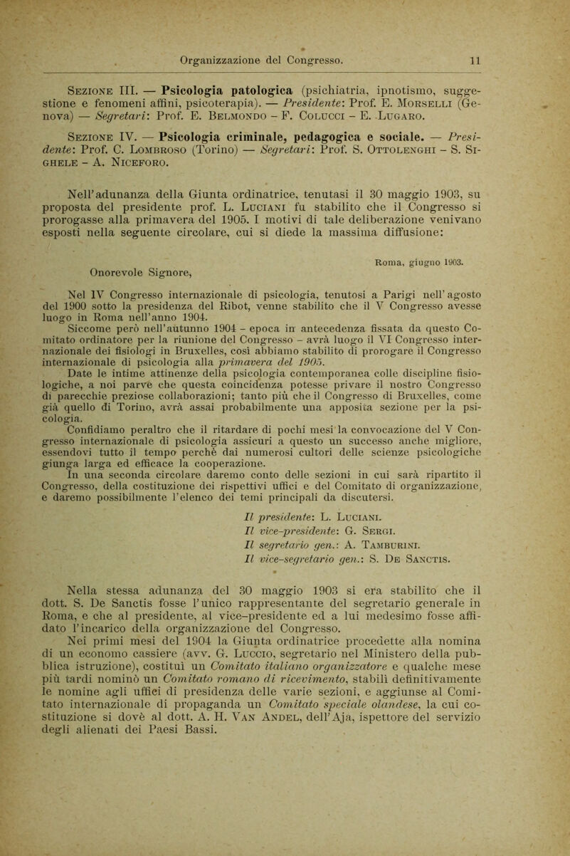 Sezione IH. — Psicologia patologica (psichiatria, ipnotismo, sugge- stione e fenomeni affini, psicoterapia). — Presidente: Prof. E. Morselli (Ge- nova) — Segretari: Prof. E. Belmondo - F. Colucci - E. Lugaro. Sezione IV. — Psicologia criminale, pedagogica e sociale. — Presi- dente: Prof. C. Lombroso (Torino) — Segretari: Prof. S. Ottolenghi - S. Si- GHELE - A. NiCEFORO. Nell’adunanza della Giunta ordinatrice, tenutasi il 30 maggio 1903, su proposta del presidente prof. L. Luciani fu stabilito che il Congresso si prorogasse alla primavera del 1905. I motivi di tale deliberazione venivano esposti nella seguente circolare, cui si diede la massima dilfusione: Onorevole Signore, Roma, giugno 1903. Nel IV Congresso internazionale di psicologia, tenutosi a Parigi nell’agosto del 1900 sotto la presidenza del Ribot, venne stabilito che il V Congresso avesse luogo in Roma nell’anno 1904. Siccome però nell’autunno 1904 - epoca in antecedenza fissata da questo Co- mitato ordinatore per la riunione del Congresso - avrà luogo il VI Congresso inter- nazionale dei fisiologi in Bruxelles, cosi abbiamo stabilito di prorogare il Congresso internazionale di psicologia alla primavera del 1905. Date le intime attinenze della psicologia contemporanea colle discipline fisio- logiche, a noi parve che questa coincidenza potesse privare il nostro Congresso di parecchie preziose collaborazioni; tanto più che il Congresso di Bruxelles, come già quello di Torino, avrà assai probabilmente una apposita sezione per la psi- cologia. Confidiamo peraltro che il ritardare di pochi mesi la convocazione del V Con- gresso internazionale di psicologia assicuri a questo un successo anche migliore, essendovi tutto il tempo perchè dai numerosi cultori delle scienze psicologiche giunga larga ed efficace la cooperazione. In una seconda circolare daremo conto delle sezioni in cui sarà ripartito il Congresso, della costituzione dei rispettivi uffici e del Comitato di organizzazione, e daremo possibilmente l’elenco dei temi principali da discutersi. Il presidetite: L. Luciani. Il vice-presidente-. G. Sergi. Il segretario gen.-. A. Tamburini. Il vice-segretario gen.: S. Db Sanctis. Nella stessa adunanza del 30 maggio 1903 si era stabilito che il dott. S. De Sanctis fosse l’unico rappresentante del segretario generale in Roma, e che al presidente, al vice-presidente ed a lui medesimo fosse affi- dato l’incarico della organizzazione del Congresso. Nei primi mesi del 1904 la Giunta ordinatrice procedette alla nomina di un economo cassiere (avv. G. Luccio, segretario nel Ministero della pub- blica istruzione), costituì un Comitato italiano organizzatore e qualche mese più tardi nominò un Comitato romano di ricevimento., stabilì definitivamente le nomine agli uffici di presidenza delle varie sezioni, e aggiunse al Comi- tato internazionale di propaganda un Comitato speciale olandese^ la cui co- stituzione si dovè al dott. A. H. Van Andel, dell’Aja, ispettore del servizio degli alienati dei Paesi Bassi.