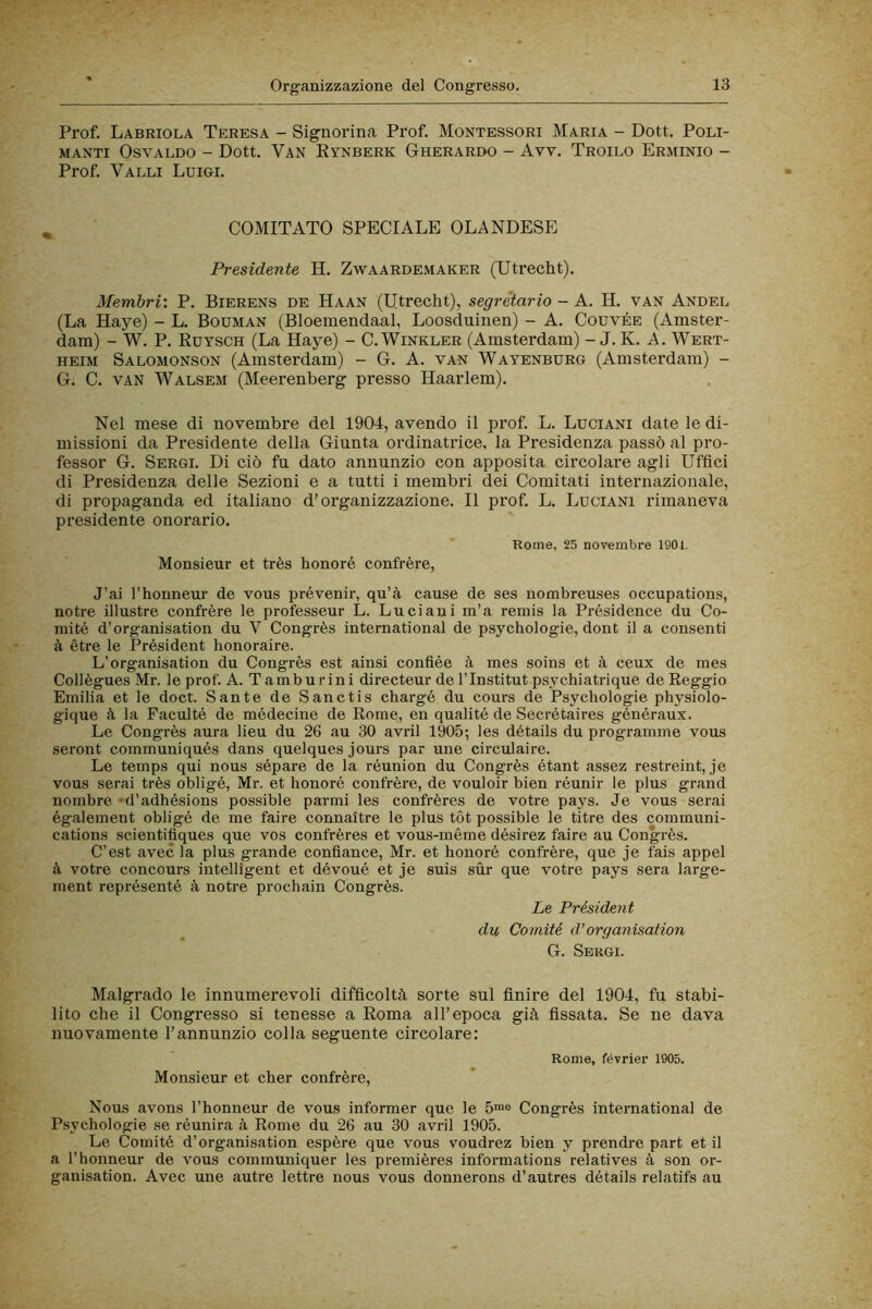 Prof. Labriola Teresa - Signorina Prof. Montessori Maria - Dott. Poli- manti Osvaldo - Dott. Van Evnberk Gherardo - Avv. Troilo Erminio - Prof. Valli Luigi. , COMITATO SPECIALE OLANDESE Presidente H. Zwaardemaker (Utrecht). Membri: P. Bierens de Haan (Utrecht), segretario - A. H. van Andel (La Haye) - L. Bodman (Bloemendaal, Loosduinen) - A. Codvée (Amster- dam) - W. P. Rdysch (La Haye) - C. Winkler (Amsterdam) - J. K. A. Wert- heim Salomonson (Amsterdam) - G. A. van Wayenburg (Amsterdam) - G. C. van Walsem (Meerenberg presso Haarlem). Nel mese di novembre del 1904, avendo il prof. L. Luciani date le di- missioni da Presidente della Giunta ordinatrice, la Presidenza passò al pro- fessor G. Sergi. Di ciò fu dato annunzio con apposita circolare agli Uffici di Presidenza delle Sezioni e a tutti i membri dei Comitati internazionale, di propaganda ed italiano d’organizzazione. Il prof. L. Luciani rimaneva presidente onorario. Rome, 25 novembre 1901. Monsieur et très honoré confrère, J’ai l’honneur de vous prévenir, qu’à cause de ses nombreuses occupations, no tre illustre confrère le professeur L. Luciani m’a remis la Présidence du Co- niité d’organisation du V Congrès International de psychologie, doni il a consenti à étre le Président honoraire. L’organisation du Congrès est ainsi confiée à mes soins et à ceux de mes Collègues Mr. le prof. A. Tamburini directeur de l’Institut psychiatrique de Reggio Emilia et le doct. Sante de Sanctis chargé du cours de Psychologie physiolo- gique à la Faculté de médecine de Rome, en qualité de Secrétaires généraux. Le Congrès aura lieu du 26 au 30 avril 1905; les détails du programmo vous seront communiqués dans quelques jours par une circulaire. Le temps qui nous séparé de la réunion du Congrès étant assez restreint, je vous serai très obligé, Mr. et honoré confrère, de vouloir bien réunir le plus grand nombre •d’adhésions possible parmi les confrères de votre pays. Je vous serai également obligé de me faire connaitre le plus tòt possible le titre des Communi- cations scientifiques que vos confrères et vous-méme désirez faire au Congrès. C’est avec la plus grande confiance, Mr. et honoré confrère, que je fais appel à votre concours intelligent et dévoué et je suis sùr que votre pays sera large- ment représenté à notre prochain Congrès. Le Président du Comité d’organisation G. Sergi. Malgrado le innumerevoli difficoltà sorte sul finire del 1904, fu stabi- lito che il Congresso si tenesse a Roma all’epoca già fissata. Se ne dava nuovamente l’annunzio colla seguente circolare: Monsieur et cher confrère. Rome, février 1905. Nous avons l’honneur de vous informer que le 5™e Congrès International de Psychologie se réunira à Rome du 26 au 30 avril 1905. Le Comité d’organisation espère que vous voudrez bien y prendre pari et il a l’honneur de vous communiquer les premières informations relatives à son or- ganisation. Avec une autre lettre nous vous donnerons d’autres détails relatifs au