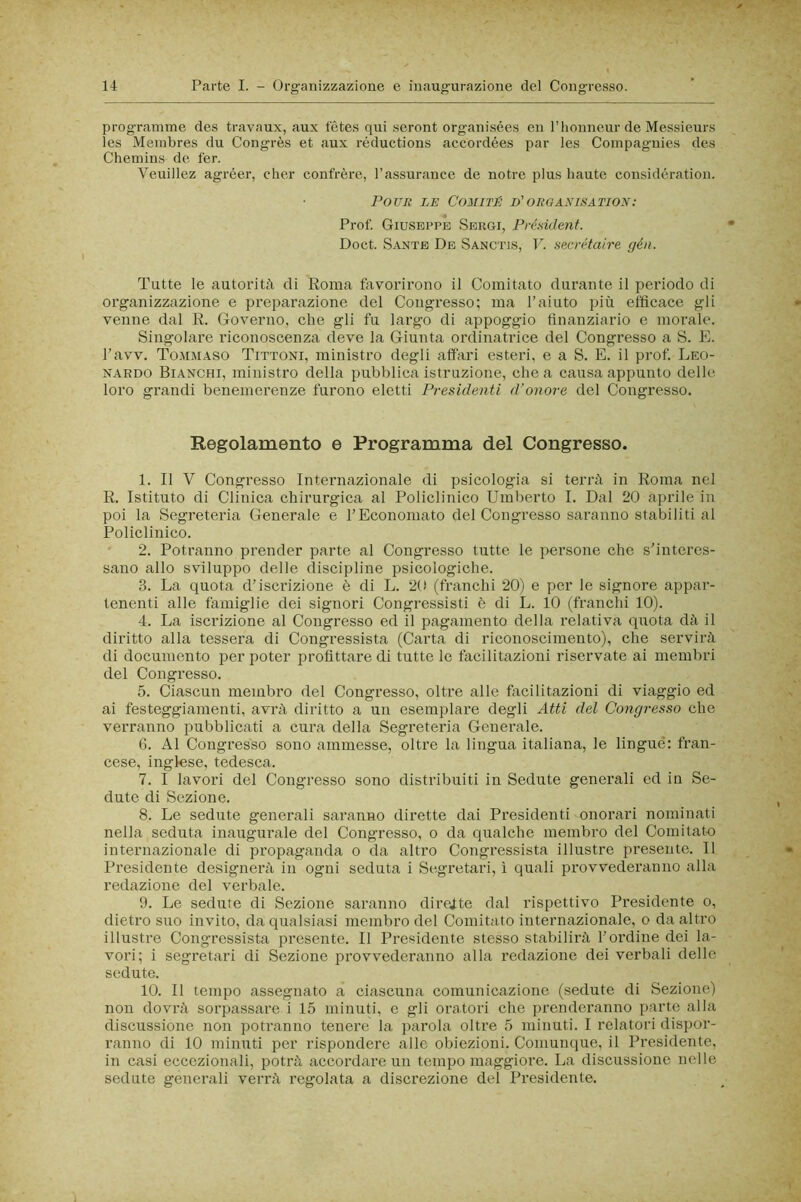 programme des travaux, aux tetes qui seront organisées en l’honneur de Messieurs les Meinbres du Congrès et aux réductions accordées par les Coinpagnies des Chemins de ter. Veuillez agréer, cher confrère, l’assurance de notre plus haute considération. POUR LE COMITÉ D'ORGANISATION: Prof. Giuseppe Sergi, Présidenf. Doct. Sante De Sanctis, V. secrétaire gén. Tutte le autorità di Roma favorirono il Comitato durante il periodo di organizzazione e preparazione del Congresso; ma l’aiuto più efficace gli venne dal R. Governo, che gli fu largo di appoggio finanziario e morale. Singolai’e riconoscenza deve la Giunta ordinatrice del Congresso a S. K. l’avv. Tommaso Tittoni, ministro degli affari esteri, e a S. E. il prof. Leo- nardo Bianchi, ministro della pubblica istruzione, chea causa appunto delle loro grandi benemerenze furono eletti Presidenti d’onore del Congresso. Regolamento e Programma del Congresso. 1. Il V Congresso Internazionale di psicologia si terrà in Roma nel R. Istituto di Clinica chirurgica al Policlinico Umberto I. Dal 20 aprile in poi la Segreteria Generale e rEconomato del Congresso saranno stabiliti al Policlinico. 2. Potranno prender parte al Congresso tutte le persone che s’interes- sano allo sviluppo delle discipline psicologiche. 3. La quota d’iscrizione è di L. 20 (franchi 20) e per le signore appar- tenenti alle famiglie dei signori Congressisti è di L. 10 (franchi 10). 4. La iscrizione al Congresso ed il pagamento della relativa quota dà il diritto alla tessera di Congressista (Carta di riconoscimento), che servirà di documento per poter profittare di tutte le facilitazioni riservate ai membri del Congresso. 5. Ciascun membro del Congresso, oltre alle facilitazioni di viaggio ed ai festeggiamenti, avrà diritto a un esemplare degli Atti del Congresso che verranno pubblicati a cura della Segreteria Generale. G. Al Congresso sono ammesse, oltre la lingua italiana, le lingué: fran- cese, inglese, tedesca. 7. I lavori del Congresso sono distribuiti in Sedute generali ed in Se- dute di Sezione. 8. Le sedute generali saranno dirette dai Presidenti onorari nominati nella seduta inaugurale del Congresso, o da qualche membro del Comitato internazionale di propaganda o da altro Congressista illustre presente. 11 Presidente designerà in ogni seduta i Segretari, ì quali provvederanno alla redazione del verbale. 9. Le sedute di Sezione saranno direste dal rispettivo Presidente o, dietro suo invito, da qualsiasi membro del Comitato internazionale, o da altro illustre Congressista presente. Il Presidente stesso stabilirà l’ordine dei la- vori; i segretari di Sezione provvederanno alla redazione dei verbali delle sedute. 10. Il tempo assegnato a ciascuna comunicazione (sedute di Sezione) non dovrà sorpassare i 15 minuti, e gli oratori che prenderanno parte alia discussione non potranno tenere la parola oltre 5 minuti. I relatori dispor- ranno di 10 minuti per rispondere alle obiezioni. Comunque, il Presidente, in casi eccezionali, potrà accordare un tempo maggiore. La discussione nelle sedute generali verrà regolata a discrezione dei Presidente.