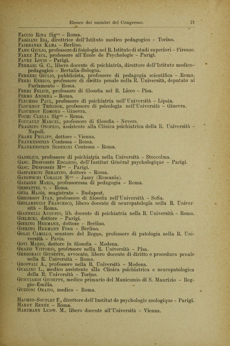 Faccio Kina Sig^ - Eoma. Faggiani Ida, direttrice dell’Istituto medico pedagogico - Torino. Faiebanks Kama - Berlino. Fano Giulio, professore di fisiologia nel R. Istituto di studi supexùori - Firenze. Farez Paul, professore all’École de Psychologie - Parigi. Favre Louis - Parigi. Ferrari G. C., libero docente di psichiatria, direttore dell’Istituto medico- pedagogico - Bertalia-Bologna. Ferreri Giulio, pubblicista, professore di pedagogia scientifica - Eoma. Ferri Enrico, professore di diritto penale nella R. Università, deputato al Parlamento - Eoma. Ferri Felice, professore di filosofia nel E. Liceo - Pisa. Ferro Andrea - Eoma. Flechsig Paul, professore di psichiatria nell’Università - Lipsia. Flournot Theodor, professore di psicologia nell’Università - Ginevra. Flournoy Edmond - Ginevra. Fochi Clelia Sig®' - Eoma. Foucault Marcel, professore di filosofia - Nevers. Fragnito Onofrio, assistente alla Clinica psichiatrica della E. Università - Napoli. Frank Philipp, dottore - Vienna. Frankenstein Contessa - Roma. Frankenstein Soderini Contessa - Roma. Gadelius, professore di psichiatria nella Università - Stoccolma. Gaso. Desfossés Edoardo, dell’Institut Général psychologique - Parigi. Gasc. Desfossés M*® - Parigi. Gasparrini Serafino, dottore - Eoma. Gatowschi Coralie M“® - Jassy (Romania). Gazagne Maria, professoressa di pedagogia - Eoma. Gebsattel v. - Eoma. Géza Hajós, magistrato - Budapest. Gheorgov Ivan, professore di filosofia nell’Università - Sofia. Ghilarducci Francesco, libero docente di neuropatologia nella E. Univer- sità - Eoma. Giannelli Augusto, lib. docente di psichiatria nella R. Università - Roma. Gielecki, dottore - Parigi. Giering Hermann, dottore - Berlino. Giering Hermann Frau - Berlino. Golgi Camillo, senatore del Regno, professore di patologia nella R. Uni- versità - Pavia. Govi Mario, dottore in filosofia - Modena. Grazzi Vittorio, professore nella R. Università - Pisa. Gregoraci Giuseppe, avvocato, libero docente di diritto e procedura penale nella R. Università - Eoma. Gruppali A., professore nella R. Università - Modena. Gualino L., medico assistente alla Clinica psichiatrica e neuropatologica della R. Università - Torino. Guicciardi Giuseppe, medico primario del Manicomio di S. Maurizio - Reg- gio-Emilia. Guzzoni Orazio, medico - Roma. Hachet-Souplet F., direttore dell’Institut de psychologie zoologique - Parigi. Hardy Renée - Roma. H.ARTM.ANN LuDW. M., libero docente all’Università - Vienna.