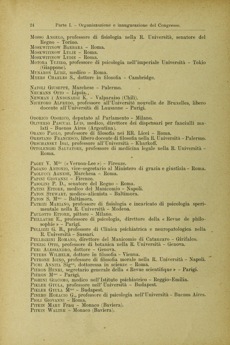 Mosso Angelo, professore di fisiologia nella E. Università, senatore del Regno - Torino. Moskwitinow Barbara - Roma. Moskwitinow Lylie - Roma. Moskwitinow Lydie - Roma. Motora Yujiro, professore' di psicologia nell’imperiale Università - Tokio (Giappone). Mpnaron Luigi, medico - Roma. Myers Charles S., dottore in filosofia - Cambridge. Natoli Giuseppe, Marchese - Palermo. Neumann Otto - Lipsia.. Newman I Andonaegi K. - Valparaiso (Chili). Niceforo Alfredo, professore all’Université nouvelle de Bruxelles, libero docente all’Università di Lausanne - Parigi. Odorico Odorico, deputato al Parlamento - Milano. Oliverio Pascual Luis, medico, direttore dei dispensari per fanciulli ma- lati - Buenos Aires (Argentina). Orano Paolo, professore di filosofia nei ER. Licei - Roma. Onestano Francesco, libero docente di filosofia nella R. Università - Palermo. Orschansky Isai, professore all’Università - Kharkotf. Ottolenghi Salvatore, professore di medicina legale nella R. Università - Roma. Paget V. M“'' (« Vernon-Lee ») - Firenze. Pagano Antonio, vice-segretario al Ministero di grazia e giustizia - Roma. Paolucci Agnese, Marchesa - Roma. Rapini Giovanni - Firenze. Pasolini P. D., senatore del Regno - Roma. Patini Ettore, medico del Manicomio - Napoli. P.ATON Stewart, medico-alienista - Baltimora. Paton S. M“’ - Baltimora. Patrizi Mariano, pi-ofessore di fisiologia e incaricato di psicologia speri- mentale nella R. Università - Modena. Parlotto Ettore, pittore - Milano. Peillaube e., professore di psicologia, direttore della « Revue de philo- sophie » - Parigi. Pellizzi G. B., professore di Clinica psichiatrica e neuropatologica nella R. Università - Sassari. Pellegrini Romano, direttore del Manicomio di Catanzaro - Girifalco. Penzig Otto, professore di botanica nella R. Università - Genova. Peri Alessandro, dottore - Genova. Peters Wilhelm, dottore in filosofia - Vienna. Petrone Igino, professore di filosofia morale nella R. Università - Napoli. Righi Annita Sig% dottoressa in scienze - Roma. PiÉRON Henri, segretario generale della « Revue scientifique » - Parigi. PiÉRON M'“® - Parigi. PiGHiNi Giacomo, medico nell’Istituto psichiatrico - Eeggio-Emilia. PiKLER Gyula, professore nell’ Università - Budapest. PiKLER Gyula M“® - Budapest. Binerò Horacio G., professore di psicologia nell’Università - Buenos Aires. Pioli Giovanni - Roma. PiTKiN Mary Frati - Monaco (Baviera). PiTKiN Walter - Monaco (Baviera).
