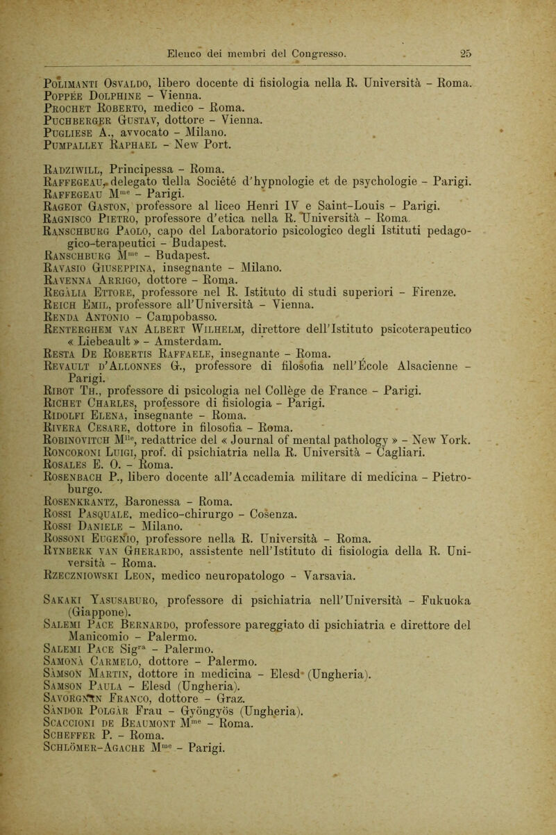 PoLiM.ANTi Osvaldo, libero docente di fisiologia nella R. Università - Roma. POPPÉE Dolphine - Vienna. Prochet Roberto, medico - Roma. PucHBERopR Gustav, dottore - Vienna. Pugliese A., avvocato - Milano. PuMPALLEY Raphael - New Port. Radziwill, Principessa - Roma. Raffegeau,.delegato della Société d'hypnologie et de psychologie - Parigi. Raffegeau - Parigi. Rageot Gaston, professore al liceo Henri IV e Saint-Louis - Parigi. Ragnisco Pietro, professore d’etica nella R. Università - Roma. Ranschburg Paolo, capo del Laboratorio psicologico degli Istituti pedago- gico-terapelitici - Budapest. Ranschburg M'“® - Budapest. Ravasio Giuseppina, insegnante - Milano. Ravenna Arrigo, dottore - Roma. Regàlia Ettore, professore nel R. Istituto di studi superiori - Firenze. Reich Emil, professore all’Università - Vienna. Renda Antonio - Campobasso. Renterghem van Albert Wilhelm, direttore dell’Istituto psicoterapeutico « Liebeault » - Amsterdam. Resta De Robertis Raffaele, insegnante - Roma. Revault d’Allonnes G., professore di filosofia nell’École Alsacienne - Parigi. Ribot Th., professore di psicologia nel Collège de France - Parigi. Richet Charles, professore di fisiologia - Parigi. Ridolfi Elena, insegnante - Roma. Rivera Cesare, dottore in filosofia - Roma. Robinovitch M“®, redattrice del « Journal of mental pathology » - New York. Roncoroni Luigi, prof, di psichiatria nella R. Università - Cagliari. Rosales e. 0. - Roma. Rosenbach P., libero docente all’Accademia militare di medicina - Pietro- burgo. Rosenkrantz, Baronessa - Roma. Rossi Pasquale, medico-chirurgo - Cosenza. Rossi Daniele - Milano. Rossoni Eugenio, professore nella R. Università - Roma. Rtnberk van Gherardo, assistente nell’Istituto di fisiologia della R. Uni- versità - Roma. Rzeczniowski Leon, medico neuropatologo - Varsavia. Sakaki Yasusaburo, professore di psichiatria nell’Università - Fukuoka (Giappone). Salemi Pace Bernardo, professore pareggiato di psichiatria e direttore del Manicomio - Palermo. Salemi Pace Sig''^ - Palermo. Samonà Carmelo, dottore - Palermo. SàmsoN Martin, dottore in medicina - Elesd* (Ungheria). Samson Paula - Elesd (Ungheria). SAVORG>rtN Franco, dottore - Graz. Sàndor Polgàr Frau - Gyongyos (Ungheria). ScACCiONi de Beaumont M® - Roma. ScHEFFER P. - Roma. Schlòmer-Agache M“« - Parigi.