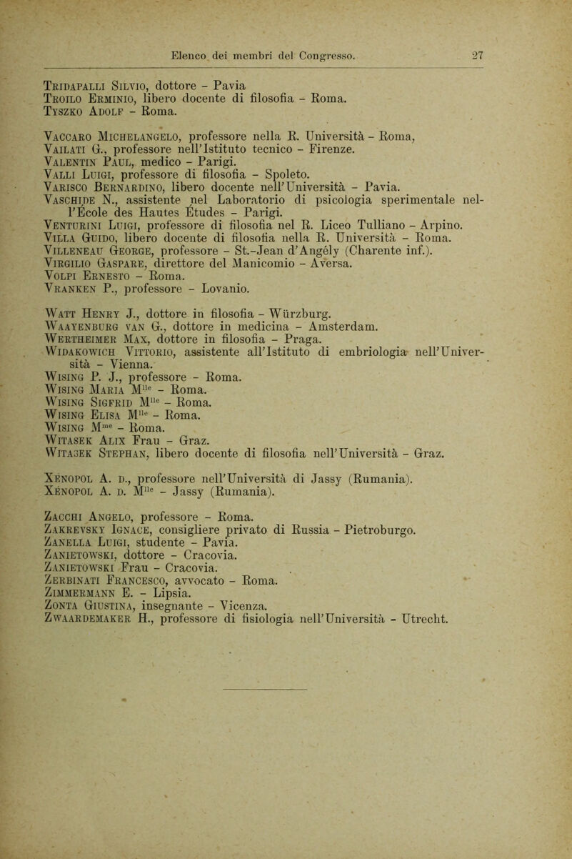 Tridapalli Silvio, dottore - Pavia Troilo Erminio, libero docente di filosofia - Poma. Tyszko Adolf - Roma. Vaccaro Michelangelo, professore nella R. Università - Roma, Vail.yti G., professore nell’Istituto tecnico - Firenze. Valentin Paul, medico - Parigi. Valli Luigi, professore di filosofia - Spoleto. Varisco Bernardino, libero docente nell’Università - Pavia. Vaschide N., assistente nel Laboratorio di psicologia sperimentale nel- l’École des Hautes Études - Parigi. Venturini Luigi, professore di filosofia nel R. Liceo Tulliano - Arpino. Villa Guido, libero docente di filosofia nella R. Università - Roma. ViLLENEAU George, professore - St.-Jean d’Angély (Charente inf.). Virgilio Gaspare, direttore del Manicomio - Aversa. Volpi Ernesto - Roma. Vranken P., professore - Lovanio. Watt Henry J., dottore in filosofia - Wiirzburg. Waayenburg van G., dottore in medicina - Amsterdam. Wertheimer Max, dottore in filosofia - Praga. WiDAKOWiCH Vittorio, assistente all’Istituto di embriologia nell’Univer- sità - Vienna. WisiNG P. J., professore - Roma. WisiNG Maria M‘‘® - Roma. WisiNG SiGFRiD M“® - Roma. WisiNG Elisa M‘* - Roma. WisiNG M“® - Roma. WiTASEK Alix Frau - Graz. WiTASEK Stepean, libero docente di filosofia nell’Università - Graz. Xenopol a. d., professore nell’Università di Jassy (Rumania). Xénopol a. d. M“® - Jassy (Rumania). Zacchi Angelo, professore - Roma. Zakrevsky Ignace, consigliere privato di Russia - Pietroburgo. Zanella Luigi, studente - Pavia. Zanietowski, dottore - Cracovia. Zanietowski Frau - Cracovia. Zerbinati Francesco, avvocato - Roma. Zimmermann e. - Lipsia. ZoNTA Giustina, insegnante - Vicenza. Zw.aardemaker H., professore di fisiologia nell’Università - Utrecht.