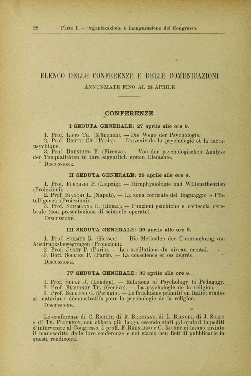 ELENCO DELLE CONFERENZE E DELLE COMUNICAZIONI ANNUNZIATE FINO AL 24 APRILE > . CONFERENZE I SEDUTA GENERALE: 27 aprile alle ore 9. L Prof. LiPPS Th. (Miinchen). —Die Wege cler Psychologie. 2. Prof. Eichet Ch. (Paris). — L’avenir de la psychologie et la méta- psychique. 3. Prof. Brentano F. (Firenze). — Von der psychologischen Analyse der Tonqualitaten in ihre eigentlich ersten Elemente. ' Discussione. II SEDUTA GENERALE: 28 aprile alle ore 9. 1. Prof. Flechsig P. (Leipzig). — Hirnphysiologie und Willenstheorien (Proiezioni). 2. Prof. Bianchi L. (Napoli). — La zona corticale del linguaggio e l'in- telligenza (Proiezioni). 3. Prof. Sciamanna E. (Roma). — Funzioni psichiche e corteccia cere- brale (con presentazione di scimmie operate). Discussione. Ili SEDUTA GENERALE: 29 aprile alle ore 9. 1. Prof. SommeR R. (Giessen). — Die Methoden der. Dntersuchung von Ausdrucksbewegungen (Proiezioni). 2. Prof. Janet P. (Paris). — Les oscillations du niveau mental. B. Doti Sollier P. (Paris). — La conscience et ses degrés. , - Discussione. IV SEDUTA GENERALE : 30 aprile alle ore 9. 1. Prof. SuLLT J. (London). — Relations of Psychology to Pedagogy. 2. Prof. Flournoy Th. (Genève). — La-psychologie de la religion. 3. Prof. Bellucci G. (Perugia). — Lefétichisme primitif en Italie: études at matériaux démonstratifs pour la psychologie de la religion. Discussione. Le conferenze di C. Richet, di F. Brentano, di L. Bianchi, di J. Sully e di Th. Flournoy, non ebbero più luogo, essendo stati gli oratori impediti d’intervenire al Congresso. 1 proff. F. Brentano e C. Richet ci hanno inviato il manoscritto delle loro conferenze e noi siamo ben lieti di pubblicarle in questi rendiconti.