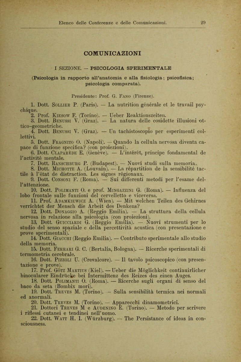 COMUNICAZIONI I SEZIONE. — PSICOLOGIA SPERIMENTALE (Psicologia in rapporto all’anatomia e alla fisiologia; psicofisica; psicologia comparata). Presidente; Prof. G. Fano (Firenze). 1. Doti SoLLiER P, (Paris). — La nutrition générale et le travail psy- chique. 2. Prof. Kiesow F. (Torino). — Ueber Keaktionszeiten. 3. Dott. Benussi V. (Graz). — La natura delle cosidette illusioni ot- tico-geometriche. 4. Dott. Benussi V. (Graz). — Un tachistoscopio per esperimenti col- lettivi. 5. Dott. Fragnito 0. (Napoli). — Quando la cellula nervosa diventa ca- pace di funzione specifica? (con proiezioni). 6. Dott. Claparède e. (Genève). — L’intérét, principe fondamental de l'activité mentale. 7. Dott. Kanschburg P. (Budapest). — Nuovi studi sulla memoria. 8. Dott. Michotte a. (Louvain). — La répartition de la sensibilité tac- tile à l’état de distraction. Les signes régionaux. 9. Dott. Consoni F. (Roma). — Sui differenti metodi per l’esame del- l’attenzione. 10. Doti PoLiMANTi 0. e prof. Mingazzini G. (Roma). — Influenza del lobo frontale sulle funzioni del cervelletto e viceversa. 11. Prof. Adamkiewicz a. (Wien). — Mit welchen Teilen des Gehirnes verricbtet der Mensch die Arbeit des Denkens? 12. Dott. Donaggio a. (Reggio Emilia). — La struttura della cellula nervosa in relazione alla psicologia (con proiezioni). 13. Dott. Guicciardi G. (Reggio Emilia). — Nuovi strumenti per lo studio del senso spaziale e della percettività acustica (con presentazione e prove sperimentali).* 14. Dott. Giacchi (Reggio Emilia). — Contributo sperimentale allo studio della memoria. 15. Dott. Ferrari G. C. (Bertalia, Bologna). — Ricerche sperimentali di termometria cerebrale. _ 16. Dott. PizzoLi U. (Crevalcore). — Il tavolo psicoscopico (con presen- tazione e prove). 17. Prof. Gotz Martius (Kiel). — Ueber die Mòglichkeit continuirlicher binocularer Eindriicke bei Intermittenz des Reizes des einen Auges. 18. Dott. PoLiMANTi 0. (Roma). — Ricerche sugli organi di senso del baco da seta (Bombix mori). 19. Dott. 'Treves M. (Torino). - Sulla sensibilità termica nei normali ed anormali. 20. Dott. Treves M. (Torino). — Apparecchi dinamometrici. 21. Dottori Treves M e Audenino E. (Torino). — Metodo per scrivere i riflessi cutanei e tendinei nell’uomo. 22. Dott. Watt H. 1. (Wiirzburg). — The Persistance of ideas in con- sciousness.