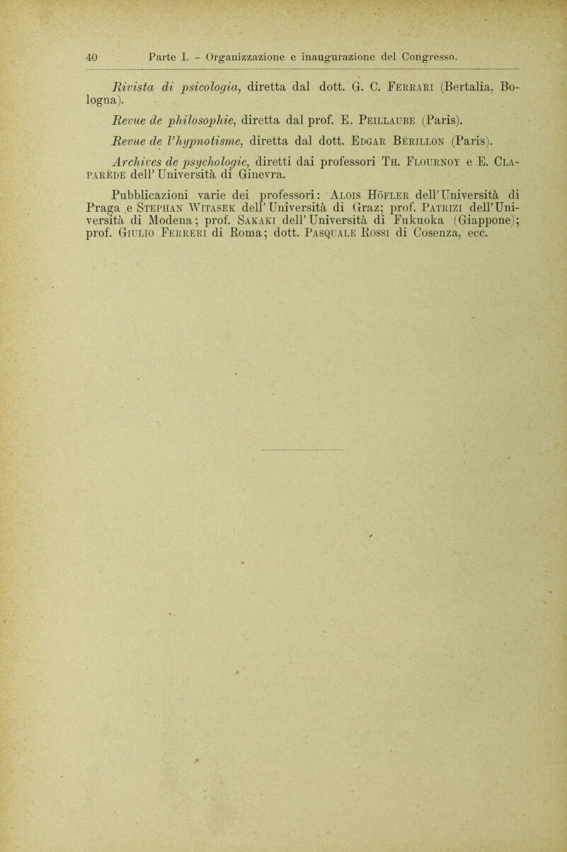Rivista di psicologia, diretta dal dott. G. C. Fee,r.\ri (Bertalia, Bo- logna). Revue de philosopMe, diretta dal prof. E. Peillaube (Paris). Revue de l’hgpnotisme, diretta dal dott. Edgar Bérillon (Paris). Archives de psychologie, diretti dai professori Th. Flournot e E. Cla- PARÈDE dell’Università di Ginevra. Pubblicazioni varie dei professori: Alois Hofler dell’Università di Praga ,e Stephan Witasek dell’Università di Graz; prof. Patrizi dell’Uni- versità di Modena; prof. Safari dell’Università di Fiikuoka (Giappone); prof. Giulio Ferreri di Koma; dott. Pasquale Bossi di Cosenza, ecc.