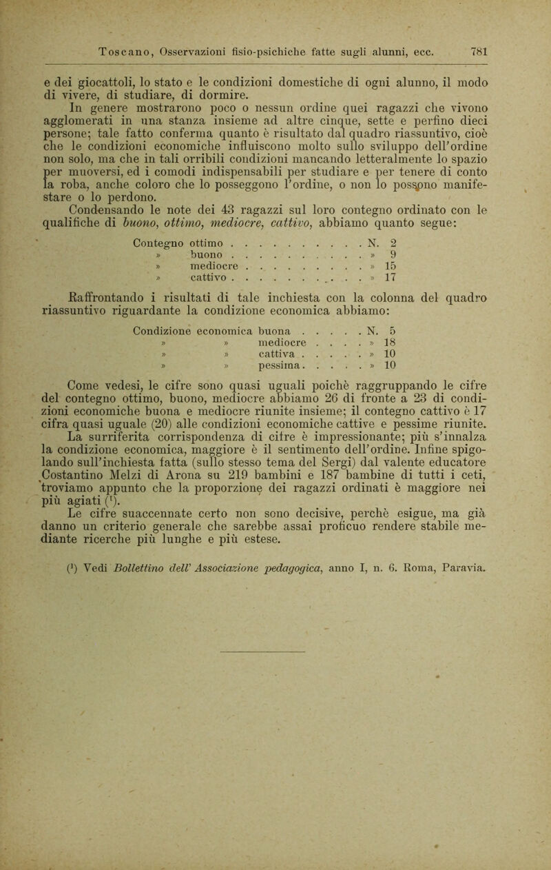 e dei giocattoli, lo stato e le condizioni domestiche di ogni alunno, il modo di vivere, di studiare, di dormire. In genere mostrarono poco o nessun ordine quei ragazzi che vivono agglomerati in una stanza insieme ad altre cinque, sette e perfino dieci persone; tale fatto conferma quanto è risultato dal quadro riassuntivo, cioè che le condizioni economiche influiscono molto sullo sviluppo dell’ordine non solo, ma che in tali orribili condizioni mancando letteralmente lo spazio f)er muoversi, ed i comodi indispensabili per studiare e per tenere di conto a roba, anche coloro che lo posseggono l’ordine, o non lo posano manife- stare 0 lo perdono. Condensando le note dei 43 ragazzi sul loro contegno ordinato con le qualifiche di buono, ottimo, mediocre, cattivo, abbiamo quanto segue: Contegno ottimo N. 2 » buono » 9 » mediocre » 15 » cattivo ...» 17 Eaffrontando i risultati di tale inchiesta con la colonna del quadro riassuntivo riguardante la condizione economica abbiamo: Condizione economica buona N. 5 » » mediocre . . . . » 18 » » cattiva . . . . . » 10 » » pessima » 10 Come vedesi, le cifre sono quasi uguali poiché raggruppando le cifre del contegno ottimo, buono, mediocre abbiamo 26 di fronte a 23 di condi- zioni economiche buona e mediocre riunite insieme; il contegno cattivo è 17 cifra quasi uguale (20) alle condizioni economiche cattive e pessime riunite. La surriferita corrispondenza di cifre è impressionante; più s’innalza la condizione economica, maggiore è il sentimento dell’ordine. Infine spigo- lando sull’inchiesta fatta (sullo stesso tema del Sergi) dal valente educatore ^Costantino Melzi di Arona su 219 bambini e 187 bambine di tutti i ceti, 'troviamo appunto che la proporzione dei ragazzi ordinati è maggiore nei più agiati ('). Le cifre suaccennate certo non sono decisive, perchè esigue, ma già danno un criterio generale che sarebbe assai proficuo rendere stabile me- diante ricerche più lunghe e più estese. (9 Vedi Bollettino dell' Associazione pedagogica, anno I, n. 6. Roma, Paravia.