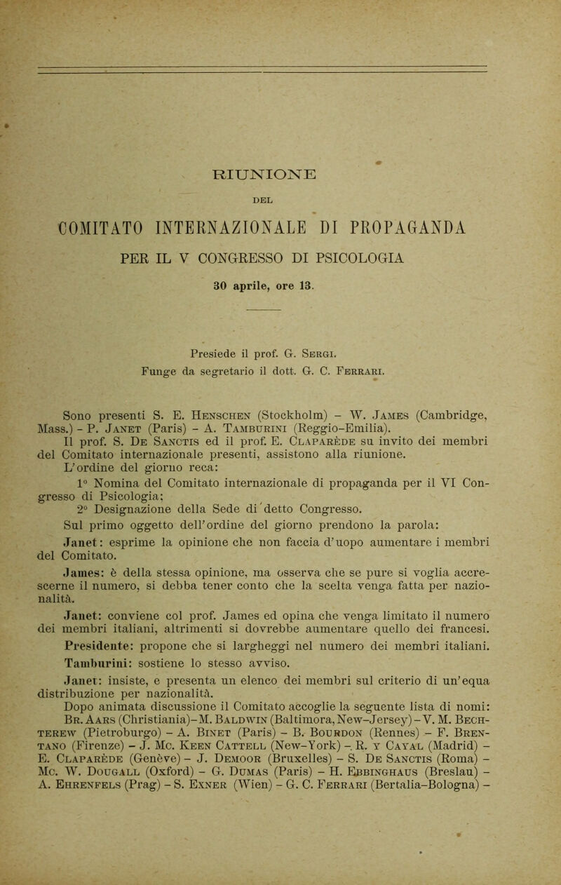 RIUNIONE DEL COMITATO INTERNAZIONALE DI PROPAGANDA PER IL V CONGRESSO DI PSICOLOGIA 30 aprile, ore 13. Presiede il prof. G. Sergi. Funge da segretario il dott. G. C. Ferrari. Sono presenti S. E. Henschen (Stockholm) - W. James (Cambridge, Mass.) - P. Janet (Paris) - A. Tamburini (Reggio-Emilia). Il prof. S. De Sanctis ed il prof. E. Claparède su invito dei membri del Comitato internazionale presenti, assistono alla riunione. L’ordine del giorno reca: 1“ Nomina del Comitato internazionale di propaganda per il VI Con- gresso di Psicologia: 2® Designazione della Sede di'detto Congresso. Sul primo oggetto dell’ordine del giorno prendono la parola: Janet: esprime la opinione che non faccia d’uopo aumentare i membri del Comitato. .laiiies: è della stessa opinione, ma osserva che se pure si voglia accre- scerne il numero, si debba tener conto che la scelta venga fatta per nazio- nalità. Janet: conviene col prof. James ed opina che venga limitato il numero dei membri italiani, altrimenti si dovrebbe aumentare quello dei francesi. Presidente: propone che si largheggi nel numero dei membri italiani. Tamburini: sostiene lo stesso avviso. Janet: insiste, e presenta un elenco dei membri sul criterio di un’equa distribuzione per nazionalità. Dopo animata discussione il Comitato accoglie la seguente lista di nomi: Br. Aars (Christiania)-M. Baldwin (Bai timora,New-Jersey)-V. M. Bech- TEREw (Pietroburgo) - A. Binet (Paris) - B. Bourbon (Rennes) - F. Bren- tano (Firenze) - J. Me. Keen Cattell (New-York) - R. v Cayal (Madrid) - E. Claparède (Genève) - J. Demoor (Bruxelles) - S. De Sanctis (Roma) - Me. W. Dougall (Oxford) - G. Dumas (Paris) - H. Ebbinghaus (Breslau) - A. Ehrenfels (Prag) - S. E.xner (Wien) - G. C. Ferrari (Bertalia-Bologna) -