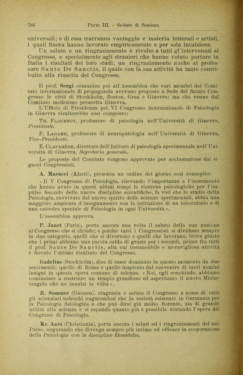 univer.sali; e di essa trarranno vantaggio e materia letterati e artisti, i quali finora hanno lavorato empiricamente e per sola intuizione. Un saluto e un ringraziamento è rivolto a tutti gl’intervenuti al Congresso, e specialmente agli stranieri che hanno voluto portare in Italia i risultati dei loro studi; un ringraziamento anche al profes- sore Sante De Sanctis, il quale con la sua attività ha tanto contri- buito alla riuscita del Congresso. Il prof. Sergi comunica poi all’Assemblea che vari membri del Comi- tato internazionale di propaganda avevano proposto a Sede del futuro Con- gresso le città di Stockholm, Boston, Graz e Ginevra: ma che venne dal Comitato medesimo prescelta Ginevra. L’Ufficio di Presidenza pel VI Congresso internazionale di Psicologia in Ginevra risulterebbe così composto: Tn. Flournoy, professore di psicologia nell’Università di Ginevra. Presidente. P. Ladame, professore di neuropatologia nell’ Università di Ginevra, Vice-Presidente. E. Clafarède, direttore dell’Istituto di psicologia sperimentale nell’Uni- versità di Ginevra, Segretario generale. Le proposte del Comitato vengono approvate per acclamazione dai si- gnori Congressisti. A. ^lanicci (AlatriJ, presenta un ordine del giorno così concepito: «Il V Congresso di Psicologia, rilevando l’importanza e l’incremento che hanno avuto in questi ultimi tempi le ricerche psicologiche per l’im- pulso fecondo delle nuove discipline scientifiche, fa voti che lo studio della Psicologia, ravvivato dal nuovo spirito delle scienze sperimentali, abbia una maggiore ampiezza d’insegnamento con la istituzione di un laboratorio e di una cattedi’a speciale di Psicologia in ogni Università». L’assemblea approva. P. Janet (Paris), porta ancora una volta il saluto della sua nazione al Congresso che si chiude; e poiché tutti i Congressisti si dividono sempre in due categorie, quelli che si divertono e quelli che lavorano, trova giusto che i primi abbiano una parola calda di grazie per i secondi, primo fra tutti il prof. Sante De Sanctis, alla cui instancabile e meravigliosa attività è dovuto l’ottimo risultato del Congresso. Gadelius (Stockholm), dice di esser dominato in questo momento da due sentimenti: quello di Roma e quello inspirato dal convenire di tanti uomini insigni in questa opera comune di scienza. « Noi, egli conchiude, abbiamo cominciato a costruire un tempio grandioso ed aspettiamo il nuovo Miche- langelo che ne innalzi la vòlta». R. Sommer (Giessen), ringrazia e saluta il Congresso a nome di lutti gli scienziati tedeschi augurandosi che la società esistente in Germania per- la Psicologia fisiologica e che può dirsi già molto fiorente, sia di grande utilità alla scienza e si espanda quanto più è possibile aiutando l’opera dei Congressi di Psicologia. Kr. Aars (Christiania), porta ancora i saluti ed i ringraziamenti del suo Paese, augurando che divenga sempre più intima ed efficace la cooperazione della Psicologia con le discipline filosofiche.