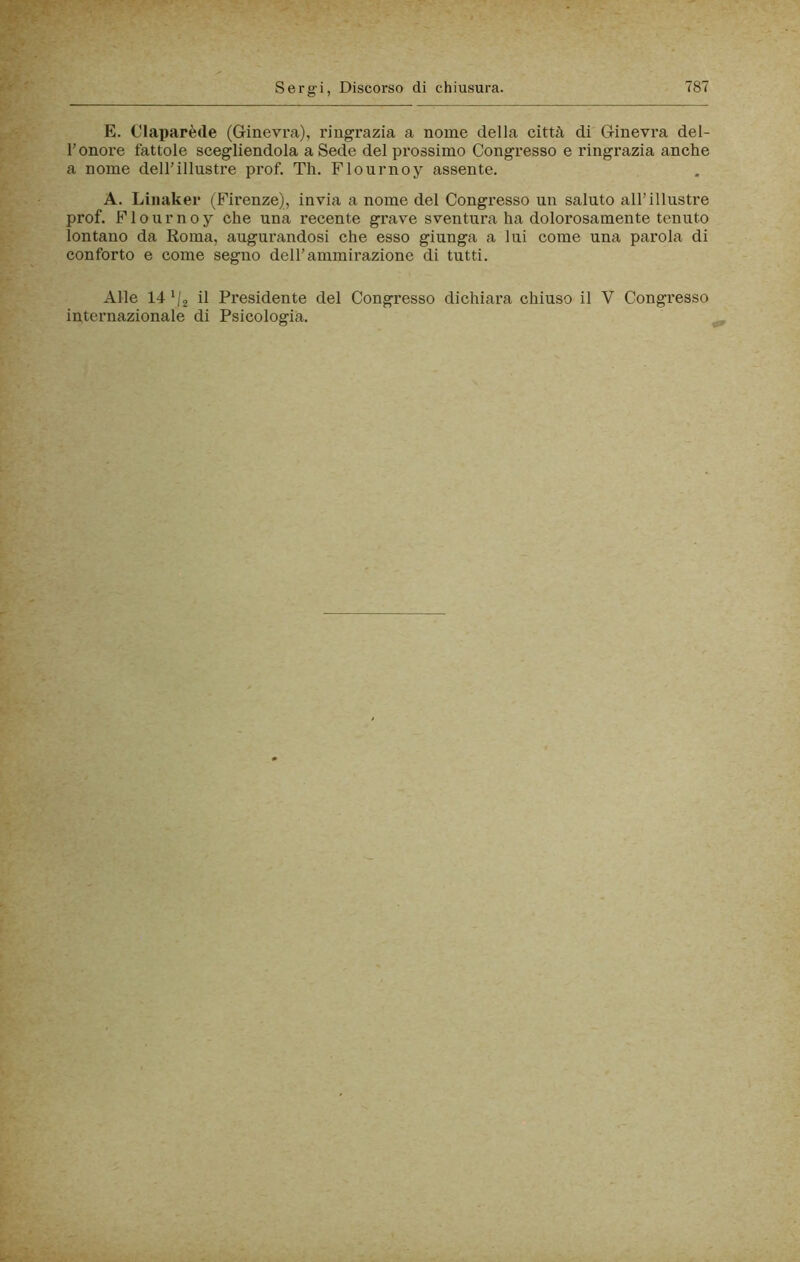 E. C'iaparède (Ginevi-a), ringrazia a nome della città di Ginevra del- l’onore fattole scegliendola a Sede del prossimo Congresso e ringrazia anche a nome deU’illustre prof. Th. Flournoy assente. A. Liiiaker (Firenze), invia a nome del Congresso un saluto all’illustre prof. Flournoy che una recente grave sventura ha dolorosamente tenuto lontano da Roma, augurandosi che esso giunga a lui come una parola di conforto e come segno del l’ammirazione di tutti. Alle 14 ‘/g il Presidente del Congresso dichiai’a chiuso il V Congresso internazionale di Psicologia. ,