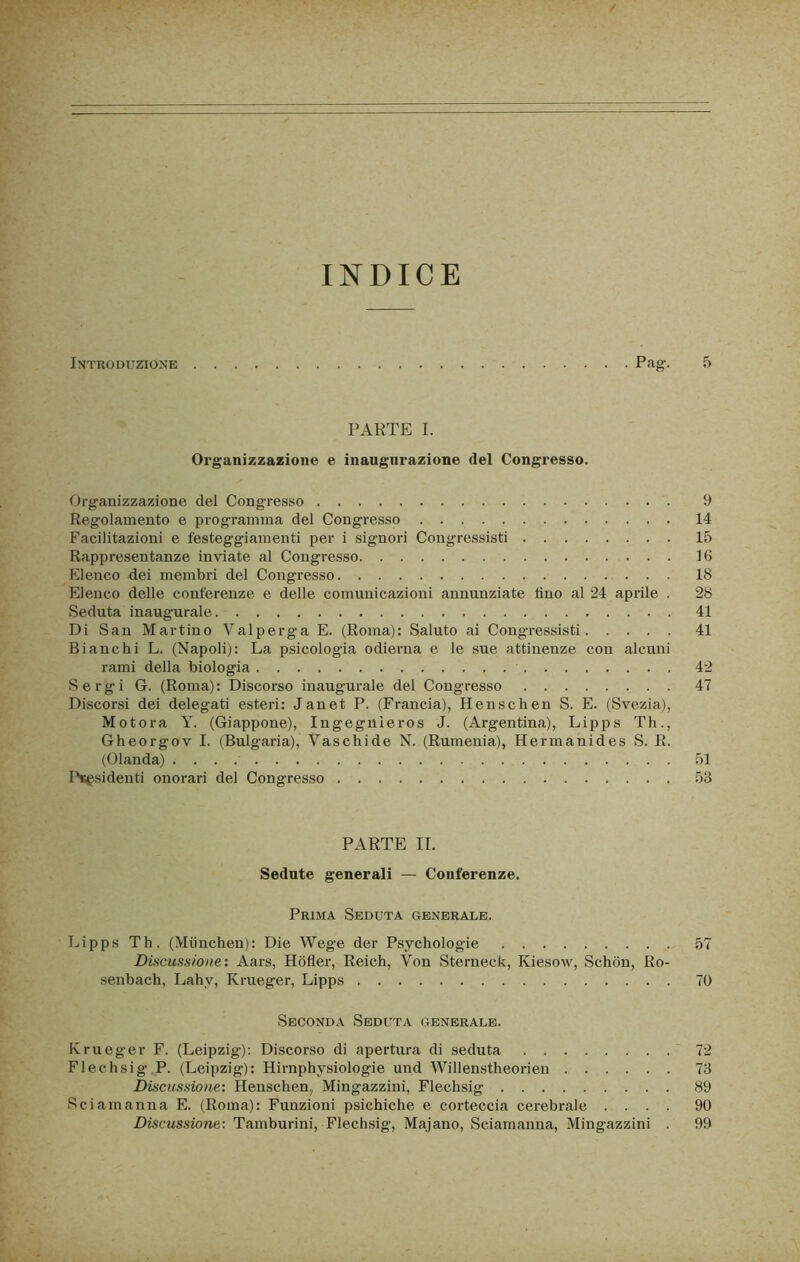 INDICE Introduzione Pag. 5 PARTE I. Organizzazione e inaugurazione del Congresso. Organizzazione del Congresso 9 Regolamento e programma del Congresso 14 Facilitazioni e festeggiamenti per i signori Congressisti 15 Rappresentanze inviate al Congresso 16 Elenco dei membri del Congresso 18 Elenco delle conferenze e delle comunicazioni annunziate lino al 24 api-ile . 28 Seduta inaugurale 41 Di San Martino Valperga E. (Roma): Saluto ai Congressisti 41 Bianchi L. (Napoli): La psicologia odierna e le sue attinenze con alcuni rami della biologia 42 Sergi G. (Roma): Discorso inaugurale del Congresso 47 Discorsi dei delegati esteri: Janet P. (Francia), Henschen S. E. (Svezia), Motora Y. (Giappone), Ingeguìeros J. (Argentina), Lipps Th., Gheorgov I. (Bulgaria), Vaschide N. (Rumenia), Hermanides S. R. (Olanda) 51 Ibsgsidenti onorari del Congresso 53 PARTE IL Sedute generali — Conferenze. Prima Seduta generale. Lipps Th. (Miinchen): Die Wege der Psychologie 57 Discussione: Aars, Hofìer, Reich, Von Sterneck, Kiesow, Schon, Ro- senbach, Lahy, Krueger, Lipps 70 Seconda Seduta generale. Krueger F. (Leipzig): Discorso di apertura di seduta 72 Flechsig- P. (Leipzig): Hirnphysiologie und Willenstheorien 73 Discussione: Henschen, Mingazzini, Flechsig 89 Sciamanna E. (Roma): Funzioni psichiche e corteccia cerebrale .... 90 Discussione: Tamburini, Flechsig, Majano, Sciamanna, Mingazzini . 99