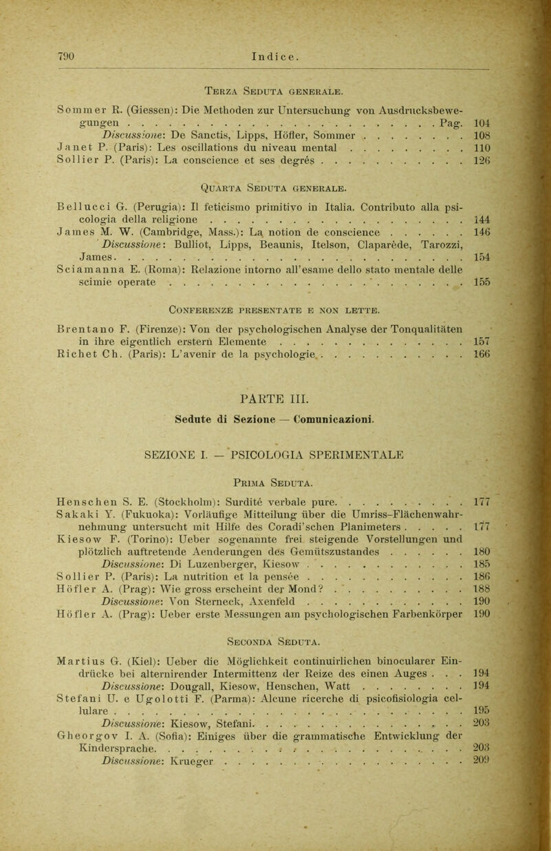 Terza Seduta generale. Sommer R. (Giessen): Die Methoden zur Untersuchung von Ausdrucksbewe- gungen Pag. 104 Discussione: De Sanctis, Lipps, Hdfler, Sommer 108 Janet P. (Paris): Les oscillations du niveau mental 110 Sollier P. (Paris): La conscience et ses degrés 126 Quarta Seduta generale. Bel lue ci G. (Perugia): Il feticismo primitivo in Italia. Contributo alla psi- cologia della religione 144 James M. W. (Cambridge, Mass.): La notion de conscience 146 Discussione : Bulliot, Lipps, Beaunis, Itelson, Claparède, Tarozzi, James 154 Sciamanna E. (Roma): Relazione intorno aH’esame dello stato mentale delle scimie operate ’ 155 Conferenze presentate e non lette. Brentano F. (Firenze): Von der psychologischen Analyse der Tonqualitaten in ihre eigentlich erstern Elemento 157 Richet Ch. (Paris): L’avenir de la psychologie. 166 PARTE III. Sedute di Sezione — Comunicazioni. SEZIONE I. — PSICOLOGIA SPERIMENTALE Prima Seduta. Henschen S. E. (Stockliolm): Surdité verbale pure 177 Sakaki Y. (Fukuoka): Vorlftufige Mitteilung ùber die Umriss-Flachenwahr- nehmung untersucht mit Hilfe des Coradi’schen Planimeters 177 Kiesow F. (Torino): Ueber sog’enannte frei steigende Vorstellungen und plotzlich auftretende Aenderungen des Gemiitszustandes 180 Discussione: Di Luzenberger, Kiesow 185 Sollier P. (Paris): La nutrition et la pensée 186 Hdfler A. (Prag): Wie gross erscheint der Mond? . ' 188 Discussione: Von Sterneck, Axenfeld 190 Hdfler A. (Prag): Ueber erste Messungen am psychologischen Farbenkdrper 190 Seconda Seduta. Martius G. (Kiel): Ueber die Mdglichkeit continuirlichen binocularer Ein- driicke bei alternirender Intermittenz der Reize des einen Auges . . . 194 Discussione: Dougall, Kiesow, Henschen, Watt 194 Stefani U. e Ugolotti F. (Parma): Alcune ricerche di psicofisiologia cel- lulare 195 Discussione: Kiesow, Stefani 20J Gheorgov I. A. (Sofia): Einiges ixber die grammatische Entwicklung der Kindersprache . 20.S Discussione: Krueger 209