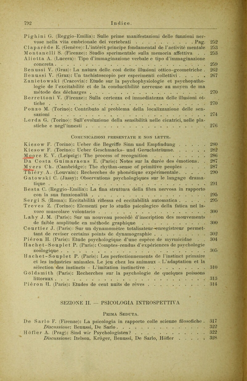 Fighi ni G. (Reggi o-Emilia): Sulle prime manifestazioni delle funzioni ner- vose nella vita embrionale dei vertebrati Pag. 252 CI a par è de E. (Genève) :L’intérét principe fondamental de l’activité mentale 253 Montanelli S. (Firenze): Studio sperimentale sulla memoria affettiva . . 253 Aliotta A. (Lucerà): Tipo d’immaginazione verbale e tipo d’immaginazione concreta 259 Benussi V. (Graz): La natura delle così dette illusioni ottico-geometriche . 262 Benussi V. (Graz): Un tachistoscopio per esperimenti collettivi 267 ZanietowsUi (Cracovia): Etude sur la psychophysiologie et psychopatho- logie de l’excitabilité et de la conductibilité nerveuse au moyen de ma métode des décharges 270 Berrettoni V. (Firenze): Sulla certezza ed immediatezza delle illusioni ot- tiche 270 Ponzo M. (Torino): Contributo al problema della localizzazione delle sen- sazioni 274 Lerda G. (Torino): Sull’evoluzione della sensibilità nelle cicatrici, nelle pla- stiche e negl’innesti 276 CO.MUXICAZIONI PRESENTATE E NON LETTE. Kiesow F. (Torino): Ueber die Begriffe Sinn und Empfindung 280 Kiesow F. (Torino): Ueber Geschmacks- und Geruchstràume 282 Mopre E. V. (Leipzig): The process of recognition 286 Da Costa Guimaraens E. (Paris): Notes sur la durée des émotions. . 287 Myers Ch. (Cambridge): The rhythm-sense of primitive peoples .... 287 Tniéry A. (Louvain): Recherches de phonétique expérimentale 290 Gatowski C. (Jassy): Observatious psychologiques sur le langage drama- tique 291 Best a C. (Reggio-Einilia): La fina struttura della fibra nervosa in rapporto con la sua funzionalità 295 Sergi S. (Roma): Eccitabilità rifiessa ed eccitabilità automatica 295 Treves Z. (Torino): Elementi per lo studio psicologico della fatica nel la- voro muscolare volontario 300 Lahy J. M. (Paris): Sur un nouveau procédé d’inscription des mouvements de faible amplitude en méthode graphique 300 Courtier J. (Paris): Sur un dynamomètre totalisateur^nregistreur permet- tant de reviser certains points de dynamographie 302 Piéron H. (Paris): Etude psychologique d’une espèce de mynnicidae . . 304 Hachet-Souplet P. (Paris): Comptes-rendus d’expériences de psychologie zoologique 305 Hachet-Souplet P. (Paris): Les perfectionnements de l’instinct primaire et les Industries animales. Le jeu chez les auimaux - L’adaptatioii et la sélection des instincts - L’imitation iustinctive 310 Goldsmith (Paris): Recherches sur la psychologie de quelques poissons littoraux 313 Piéron H. (Paris): Etudes de cent nuits de rèves 314 SEZIONE II. — PSICOLOGIA INTROSPETTIVA Prima Seduta. De Sarlo F. (Firenze): La psicologia in rapporto colle scienze filosofiche . 317 Discussione: Benussi, De Sarlo 322 Hofler A. (Prag): Sind wir Psychologisten’? 322 Discussione: Itelson, Kriiger, Benussi, De Sarlo, Hofier 328