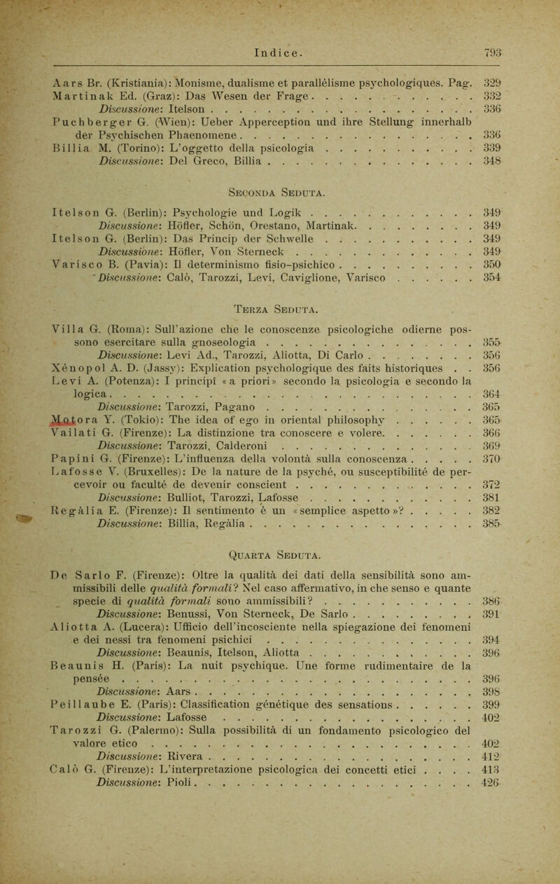 A ars Br. (Kristiania) : Mouisme, dualisme et parallélisme psj'chologiques. Pag. 329 Martinak Ed. (Graz): Das Wesen der Frage 332 Discussione: Itelson 336 Puchberger G. (Wien): Ueber Apperception und ilare Stellung innerhalb der Psychischen Pliaenomene 336 Billia M. (Torino): L’oggetto della psicologia 339 Discussione: Del Greco, Billia 348 Seconda Seduta. Itelson G. (Berlin): Psychologie und Logik 349 Discussione: Hdfler, Schdn, Orestano, Martinak 349 Itelson G. (Berlin): Das Princip der Schwelle 349 Discussione: Hofler, Von Sterneck 349 Varisco B. (Pavia): Il determinismo fisio-psichico SfaO 'Discussione: Calò, Tarozzi, Levi, Cavigliene, Varisco 354 Terza Seduta. Villa G. (Roma): Sull’azione che le conoscenze psicologiche odierne pos- sono esercitai’e sulla gnoseologia 355 Discussione: Levi Ad., Tai'ozzi, Aliotta, Di Carlo 356 Xénopol A. D. (Jassy): Explication psychologique des faits historiques . . 356 Levi A. (Potenza): I principi «a priori» secondo la psicologia e secondo la logica 364 Discussione: Tarozzi, Pagano 365 ^ora Y. (Tokio): The idea of ego in orientai philosophy .365 Vailati G. (Firenze): La distinzione tra conoscere e volere 366 Discussione: Tarozzi. Calderoni 369 Papini G. (Firenze): L’influenza della volontà sulla coiaoscenza 370 Lafosse V. (Bruxelles): De la nature de la psyché, ou susceptibilité de per- cevoir ou faculté de devenir conscient 372 Discussione: Bulliot, Tarozzi, Lafosse 381 Regàlia E. (Firenze): Il sentimento è uia «semplice aspetto»? 382 Discussione: Billia, Regàlia 385 Quarta Seduta. De Sarlo F. (Firenze): Oltre la qualità dei dati della sensibilità sono am- missibili delle qualità formali'^. Nel caso alfermativo, in che senso e quante specie di qualità formali sono ammissibili? 386 Discussione: Benussi, Von Sterneck, De Sarlo 391 Aliotta A. (Lucerà): Ufficio dell’incosciente nella spiegazione dei fenomeni e dei nessi tra fenomeni psichici 394 Discussione: Beaunis, Itelson, Aliotta 396 Beaunis H. (Paris): La nuit psychique. Une forme rudimentaire de la pensée 396 Discussione: Aars 398 Peillaube E. (Paris): Classification génétique des sensations 399 Discussione: Lafosse 402 Tarozzi G. (Palermo): Sulla possibilità di un fondamento psicologico del valore etico 402 Discussione: Rivera 412 Calò G. (Firenze): L’interpretazione psicologica dei concetti etici .... 413 Discussione: Pioli 426