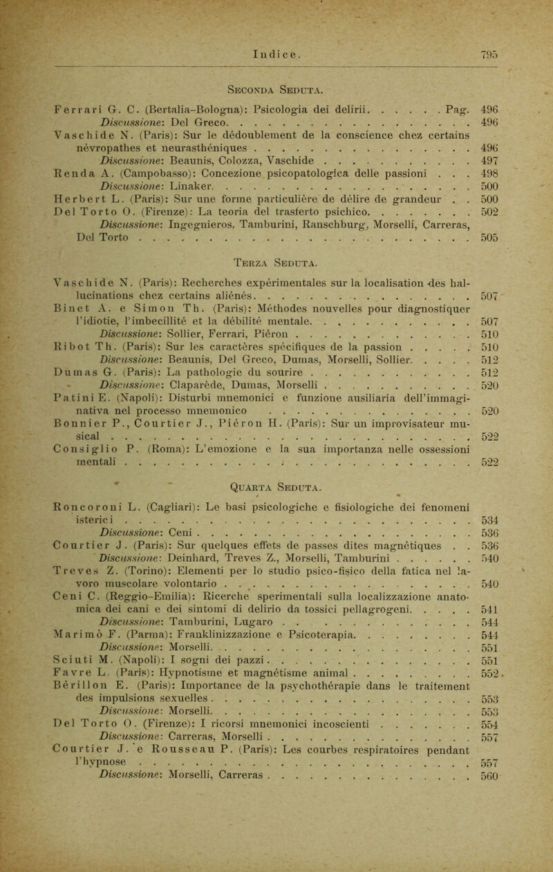 Seconda Seduta. Ferrari G. C. (Bertalia-Bolog-na): Psicologia dei delirii Pfig’- 496 D/scìissione: Del Greco 496 Vaselli de N. (Paris): Sur le dédoublement de la conscience chez certains névropathes et neurasthéniques 496 Discussione: Beaunis, Colozza, Vaschide 497 Renda A. {Campobasso): Concezione psicopatologlca delle passioni . . . 498 Discussione: Linaker 500 Herbert L. (Paris): Sur ime forme particulière de delire de grandeur . . 500 Del Torto 0. (Firenze): La teoria del trasferte psichico 502 Discussione: Ingegnieros, Tamburini, Ranschburg, Morselli, Carreras, Del Torto 505 Terza Seduta. Vaschide N. (Paris): Reclierches expérimentales sur la localisation-des hal- lucinations chez certains aliénés 507 Binet A. e Simon Th. (Paris): Méthodes nouvelles pour diagnostiquer l’idiotie, l’imbecillité et la débilité mentale 507 Discussione: Sollier, Ferrari, Piéron 510 Ri hot Th. (Paris): Sur les caractères spécifiques de la passion 510 Discussione: Beaunis, Del Greco, Dumas, Morselli, Sollier 512 Dumas G. (Paris): La pathologie du sourire 512 Discussione: Claparède, Dumas, Morselli 520 Patini E. (Napoli): Disturbi mnemonici e funzione ausiliaria dell’immagi- nativa nel processo mnemonico 520 Bonnier P.,Courtier J., Piéron H. (Paris): Sur un improvisateur mu- sical 522 Consiglio P. (Roma): L’emozione e la sua importanza nelle ossessioni mentali 522 Quarta Seduta. Roncoroni L. (Cagliari): Le basi psicologiche e fisiologiche dei fenomeni isterici 534 Discussione: Ceni 536 COlirtier J. (Paris): Sur quelques effets de passes dites magnétiques . . 536 Discussione: Deinhard, Treves Z., Morselli, Tamburini 540 Treves Z. (Torino): Elementi per lo studio psico-fi§ico della fatica nel la- voro muscolare volontario . . ^ 540 Ceni C. (Reggio-Einilia): Ricerche sperimentali sulla localizzazione anato- mica dei cani e dei sintomi di delirio da tossici pellagrogeni 541 Discussione: Tamburini, Lugaro . . 544 Ma rimò F. (Parma): Franklinizzazione e Psicoterapia 544 Discussione: Morselli 551 Scinti M. (Napoli): I sogni dei pazzi 551 Favi-e L. (Paris): Hvpnotisme et magnétisme animai 552 Bérillon E. (Paris): Importance de la psychothérapie dans le traitement des impulsions sexuelles 553 Discussione: Morselli 553 Del Torto 0. (Firenze): I ricorsi mnemonici incoscienti 554 Discussione: Carreras, Morselli 557 Courtier J. e Rousseau P. (Paris): Les courbes respiratoires pendant l’hvpnose 557 Discussione: Morselli, Carreras 560