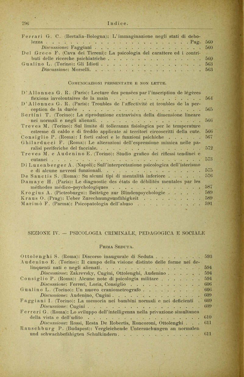 Ferrari G. C. (Bertalia-Bologna): L’immaginazione negli stati di debo- lezza Pag. 560 DiscuHSione: Faggiani 560 Del Greco F. (Cava dei Tirreni): La psicologia del carattere ed i contri- buti delle ricerche psichiatriche 560 Guai ino L. (Torino): Gli Idioti 563 Discussione: Morselli 563 Comunicazioni presentate e non lette. D’Allonnes G. R. (Paris): Lecture des pensées par Tinscription de légères flexions involontaires de la main 564 D’Allonnes G. R. (Paris): Troubles de l’affectivité et troubles de la per- ception de la durée 565 Ber ti ni T. (Torino): La riproduzione extravisiva della dimensione lineare nei normali e negli alienati 566 Treves M. (Torino): Sul limite di tolleranza fisiologica per le temperature estreme di caldo e di freddo applicate ai territori circoscritti della cute. 566 Consiglio P. (Roma): I forti calori e le funzioni psichiche 567 Ghilarducci F. (Roma): Le alterazioni dell’espressione mimica nelle pa- ralisi periferiche del facciale 572 Treves M. e Audenino E. (Torino): Studio grafico dei riflessi tendinei e cutanei 573 DiLuzenbergerA. (Napoli): Sull’interpretazione psicologica deH’isterismo e di alcune nevrosi funzionali 575 De Sanctis S. (Roma): Su alcuni tipi di mentalità inferiore 576 Damaye H. (Paris): Le diagnostic des états de débilités mentales par les méthodes médico-psychologiques 587 Krogius A. (Pietroburgo): Beitràge zur Blindenpsycbologie .589 Kraus 0. (Prag): Ueber Zurechuungsunfàbigkeit 589 Marimò F. (Parma): Psicopatologia deH’abuso 591 SEZIONE IV. — PSICOLOGIA CRIMINALE, PEDAGOGICA E SOCIALE Prima Seduta. Ottolenghi S. (Roma): Discorso inaugurale di Seduta 593 Audenino E. (Torino): Il campo della visione distinto delle forme nei de- linquenti nati e negli alienati 594 Discussione: Zakrevsky, Cugini, Ottolenghi, Audenino 594 Consiglio P. (Roma): Alcune note di psicologia militare .594 Discussione: Ferreri, Loria, Consiglio 606 Guai ino L. (Torino): Un nuovo craniometrografo 606 Discussione: Audenino, Cugini 609 Faggiani I. (Torino): La memoria nei bambini normali e nei deficienti . 609 Discussione: Cugini 609 Ferreri G. (Roma): Lo sviluppo dell’intelligenza nella privazione simultanea della vista e dell’udito 610 Discìissione: Rossi, Resta De Robertis, Roncoroni, Ottolenghi . . . 611 Ranschburg P. (Budapest): Vergleichende Untersucbungen an normalen und schwachbefàhigten Schulkindern 611