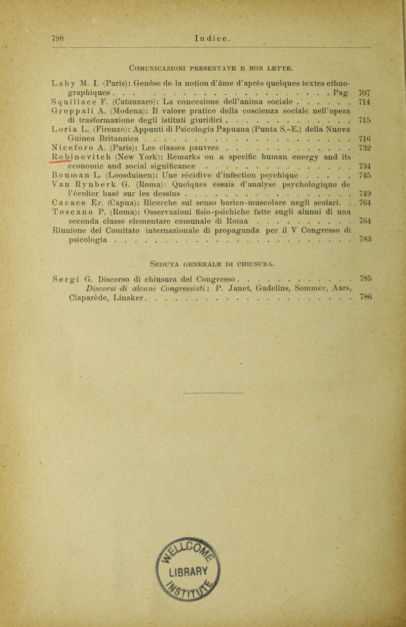 Comunicazioni prb.sentate e non lette. Lahy M. I. (Paris): Genèse de la notion d’àme d’après quelques textes ethno- graphiques Pag. 707 S quii 1 ac e F. (Catanzaro): La concezione dell’anima sociale 714 Groppali A. (Modena): Il valore pratico della coscienza sociale nell’opera di trasformazione degli istituti giuridici 715 Loria L. (Firenze): Appunti di Psicologia Papuana (Punta S.-E.) della Nuova Guinea Britannica 71G Niceforo A. (Paris): Les classes pauvres 732 Robinovitch (New York): Remarks on a specific human energy and its economie and social significance 734 Bouman L. (Loosduinen): Une recidive d’infection psychique 745 Van Rynberk G. (Roma): Quelques essais d’analyse psychologique de l’écolier basé sur les dessins 749 Cacace Er. (Capua): Ricerche sul senso barico-muscolare negli scolari. . 764 Toscano P. (Roma): Osservazioni fìsio-psichiche fatte sugli alunni di una seconda classe elementare comunale di Roma 764 Riunione del Comitato internazionale di propaganda per il V Congresso di psicologia 783 Seduta generale di chiusura. Sergi G. Discorso di chiusura del Congresso 785 Discorsi di alcuni Congressisti : P. Janet, Gadelins, Sommer, Aars, Claparède, Linaker 786
