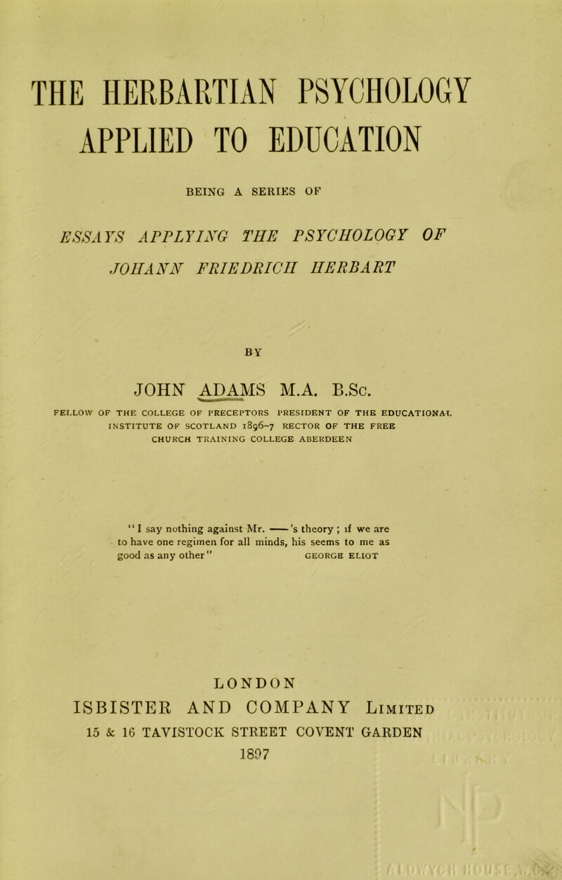 THE HERBARTIAN PSYCHOLOGY APPLIED TO EDUCATION BEING A SERIES OF ESSAYS AFFLYhYG THE FSYCHOLOGY OF JOHANN FRIEDRICH HERB ART BY JOHN ADAMS M.A. B.Sc. FELLOW OF THE COLLEGE OF PRECEPTORS PRESIDENT OF THE EDUCATIONAL INSTITUTE OF SCOTLAND 1896-7 RECTOR OF THE FREE CHURCH TRAINING COLLEGE ABERDEEN “ I say nothing against Mr. ——’s theory ; if we are to have one regimen for all minds, his seems to me as good as any other ” georgh ELioT LONDON ISBISTER AND COMPANY Limited 15 & 16 TAVISTOCK STREET COVENT GARDEN 1807