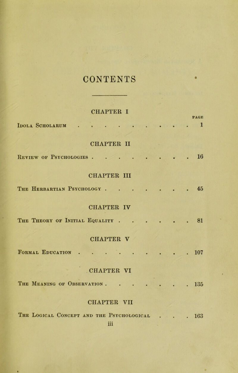 CONTENTS CHAPTER I PACK luOLA SCHOLARUM . 1 CHAPTER II Review of Psychologies 16 CHAPTER III The Herbartian Psychology 45 CHAPTER IV The Theory of Initial Equality 81 CHAPTER V Formal Education . . 107 CHAPTER VI The Meaning of Observation 135 CHAPTER VII The Logical Concept and the Psychological . . . 103