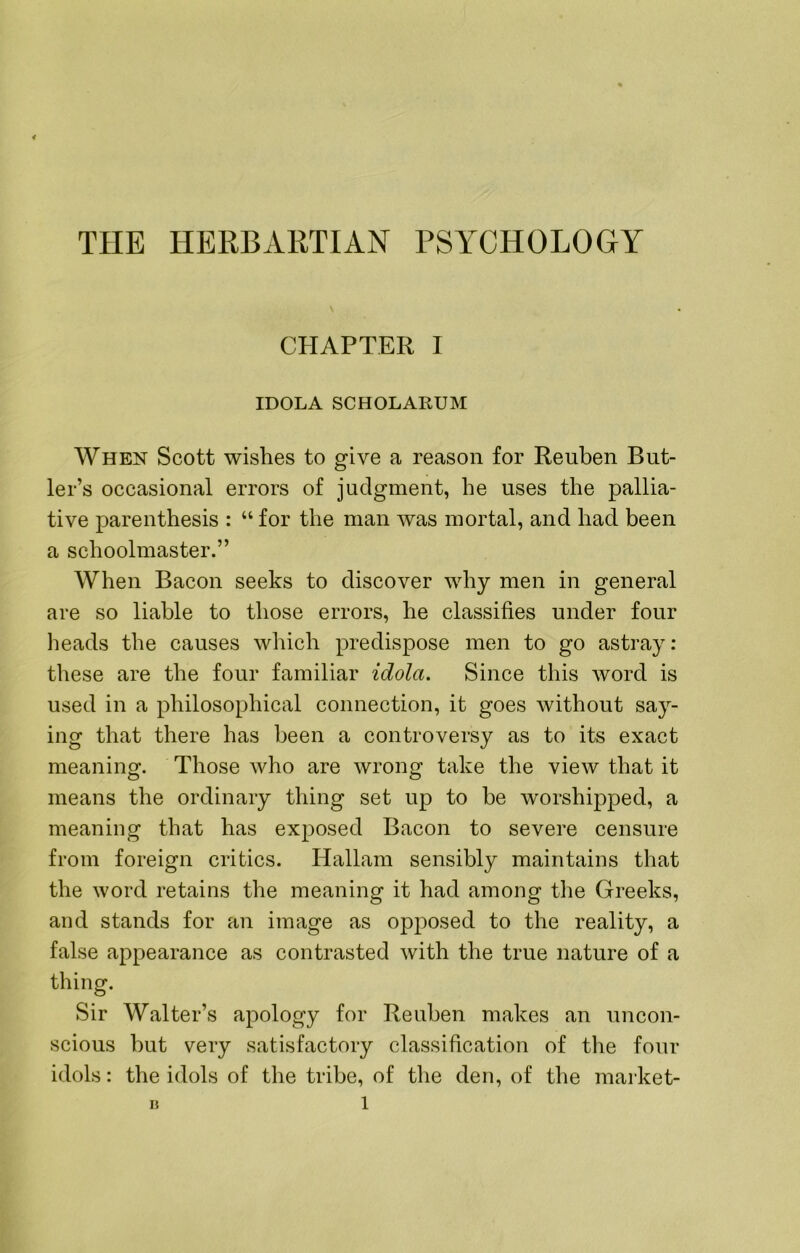 CHAPTER I IDOLA SCHOLARUM When Scott wishes to give a reason for Reuben But- ler’s occasional errors of judgment, he uses the pallia- tive parenthesis : “ for the man was mortal, and had been a schoolmaster.” When Bacon seeks to discover why men in general are so liable to those errors, he classifies under four heads the causes which predispose men to go astray: these are the four familiar idola. Since this word is used in a philosophical connection, it goes without say- ing that there has been a controversy as to its exact meaning. Those Avho are wrong take the view that it means the ordinary thing set up to be worshipped, a meaning that has exposed Bacon to severe censure from foreign critics. Hallam sensibly maintains that the word retains the meaning it had among the Greeks, and stands for an image as opposed to the reality, a false appearance as contrasted with the true nature of a thing. Sir Walter’s apology for Reuben makes an uncon- scious hut very satisfactory classification of tlie four idols: the idols of the tribe, of the den, of the market-