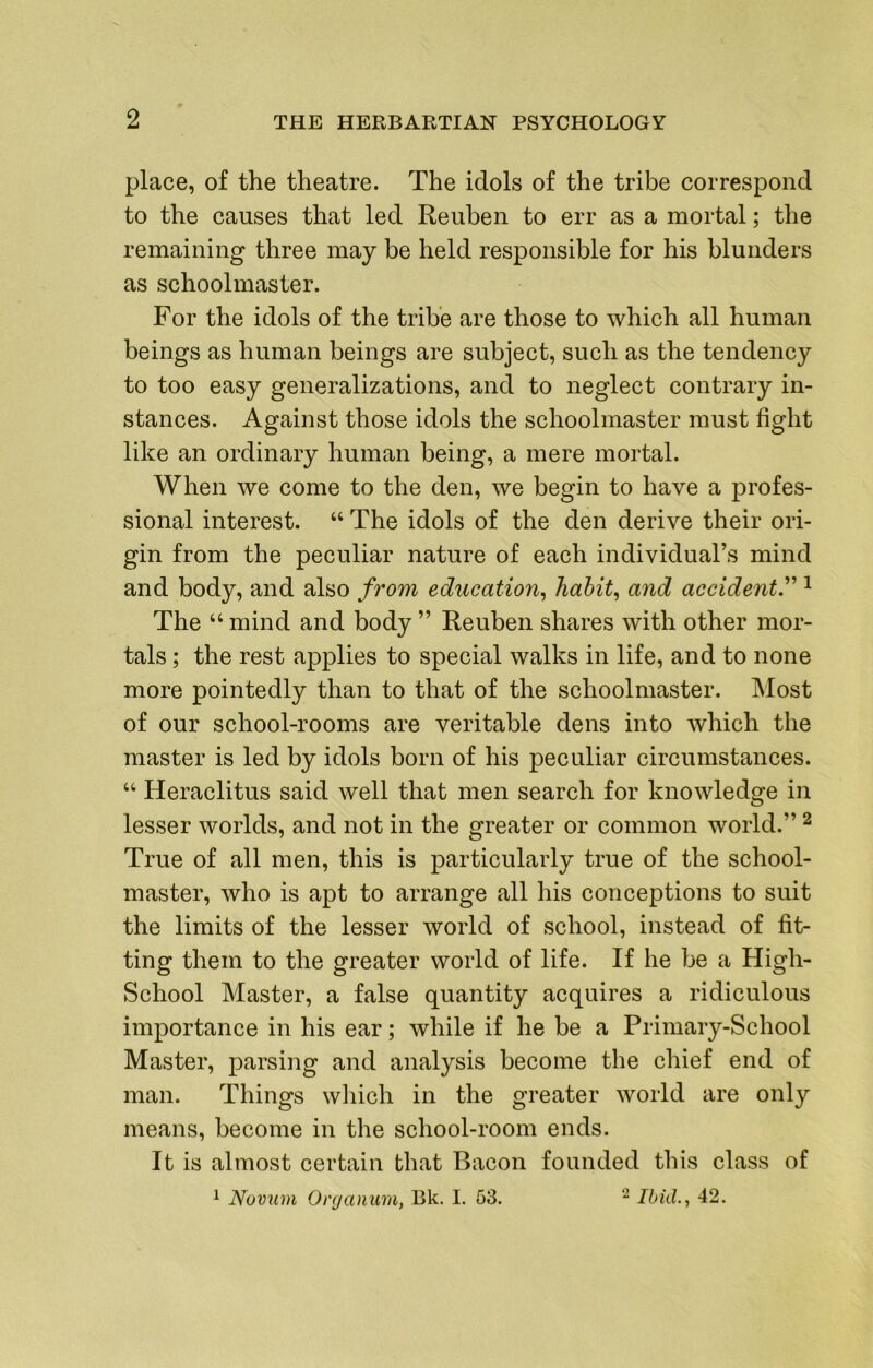 place, of the theatre. The idols of the tribe correspond to the causes that led Reuben to err as a mortal; the remaining three may be held responsible for his blunders as schoolmaster. For the idols of the tribe are those to which all human beings as human beings are subject, such as the tendency to too easy generalizations, and to neglect contrary in- stances. Against those idols the schoolmaster must fight like an ordinary human being, a mere mortal. When we come to the den, we begin to have a profes- sional interest. “ The idols of the den derive their ori- gin from the peculiar nature of each individual’s mind and body, and also from education^ liahit^ and accident^ ^ The “ mind and body ” Reuben shares with other mor- tals ; the rest applies to special walks in life, and to none more pointedly than to that of the schoolmaster. Most of our school-rooms are veritable dens into which the master is led by idols born of his peculiar circumstances. “ Heraclitus said well that men search for knowledge in lesser worlds, and not in the greater or common world.” ^ True of all men, this is particularly true of the school- master, who is apt to arrange all his conceptions to suit the limits of the lesser world of school, instead of fit- ting them to the greater world of life. If he be a High- School Master, a false quantity acquires a ridiculous importance in his ear; while if he be a Primary-School Master, parsing and analysis become the chief end of man. Things which in the greater world are only means, become in the school-room ends. It is almost certain that Bacon founded this class of 2 Ihkl., 42. 1 Novum 0)'(janum, Bk. I. 53.