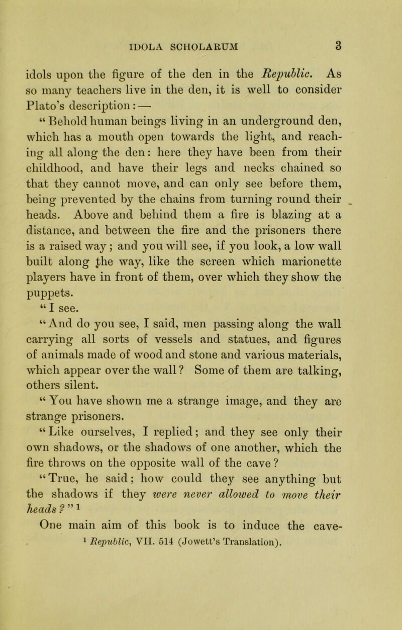 idols upon the figure of the den in the Republic, As so mau3^ teachers live in the den, it is well to consider Plato’s description: — “ Behold human beings living in an underground den, which has a mouth open towards the light, and reach- ing all along the den: here they have been from their childhood, and have their legs and necks chained so that they cannot move, and can only see before them, being prevented by the chains from turning round their heads. Above and behind them a fire is blazing at a distance, and between the fire and the prisoners there is a raised way; and you will see, if you look, a low wall built along Jihe way, like the screen which marionette players have in front of them, over which they show the puppets. ‘‘ I see. “ And do you see, I said, men passing along the wall carrying all sorts of vessels and statues, and figures of animals made of wood and stone and various materials, which appear over the wall ? Some of them are talking, others silent. “ You have shown me a strange image, and they are strange prisoners. “ Like ourselves, I replied; and they see only their own shadows, or the shadows of one another, which the fire throws on the opposite wall of the cave ? “ True, he said; how could they see anything but the shadows if they were never allowed to move their heads ? ” ^ One main aim of this book is to induce the cave- 1 Republic^ VII. 514 (Jowett’s Translation).