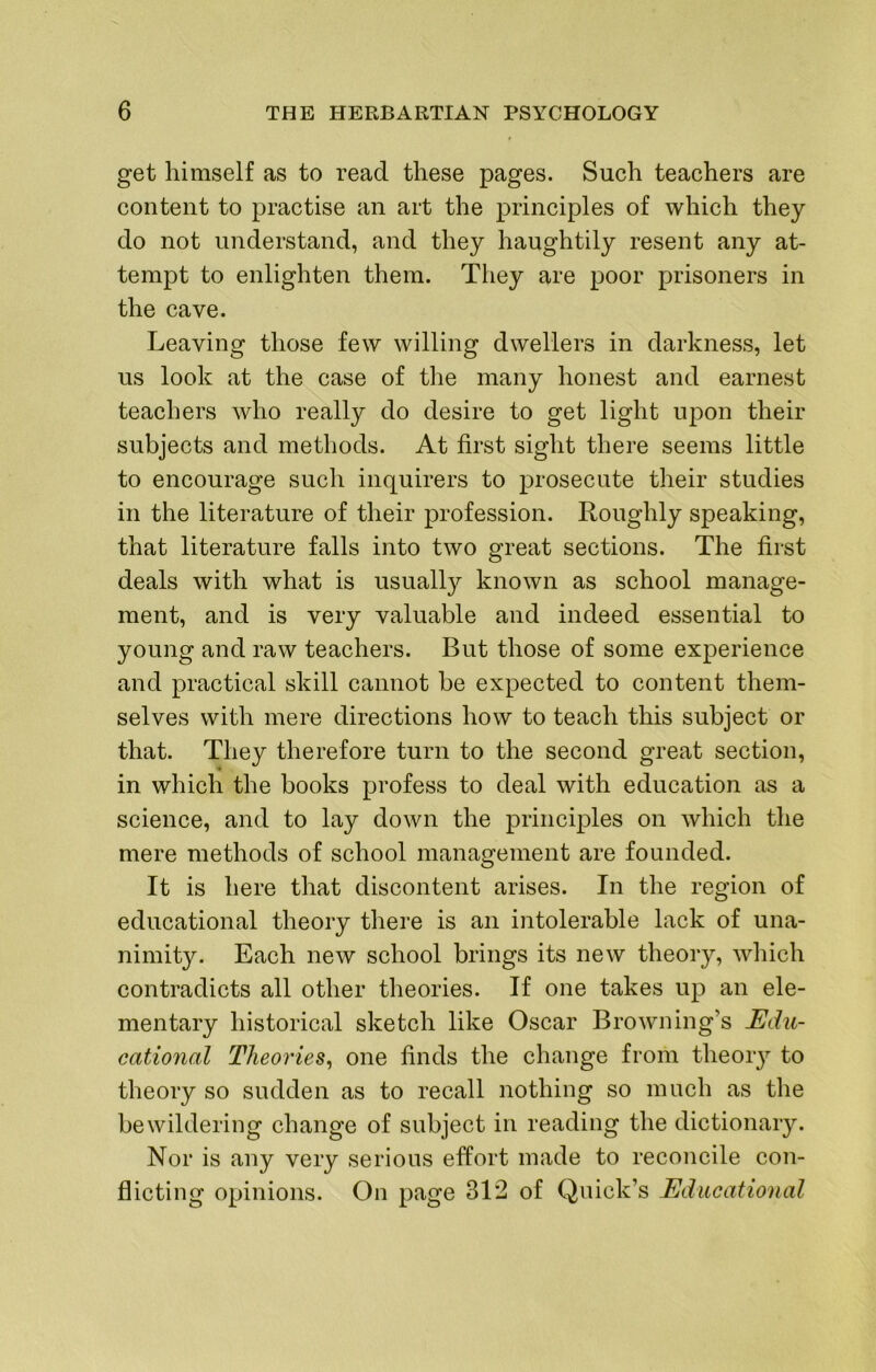 get himself as to read these pages. Such teachers are content to practise an art the principles of which they do not understand, and they haughtily resent any at- tempt to enlighten them. They are poor prisoners in the cave. Leaving those few willing dwellers in darkness, let us look at the case of tlie many honest and earnest teachers who really do desire to get light upon their subjects and methods. At first sight there seems little to encourage such inquirers to prosecute their studies in the literature of their profession. Roughly speaking, that literature falls into two great sections. The first deals with what is usually known as school manage- ment, and is very valuable and indeed essential to young and raw teachers. But those of some experience and practical skill cannot be expected to content them- selves with mere directions how to teach this subject or that. They therefore turn to the second great section, in which the books profess to deal with education as a science, and to lay down the principles on which the mere methods of school management are founded. It is here that discontent arises. In the region of educational theory there is an intolerable lack of una- nimity. Each new school brings its new theory, which contradicts all other theories. If one takes up an ele- mentary historical sketch like Oscar Browning’s Edu- cational Theories^ one finds the change from theory to theory so sudden as to recall nothing so much as the bewildering change of subject in reading the dictionary. Nor is any very serious effort made to reconcile con- flicting opinions. On page 312 of Quick’s Educational