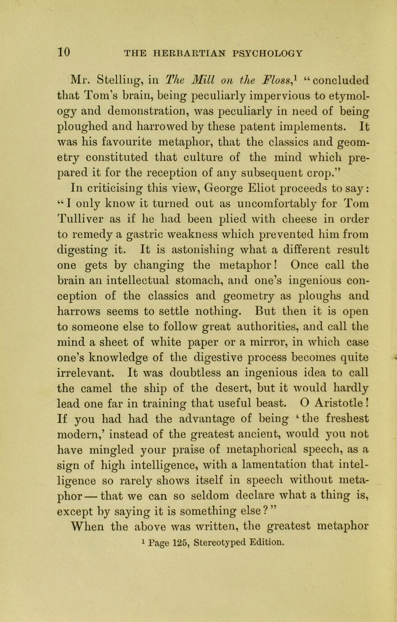 Mr. Stelliiig, in The Mill on the Floss^^ “ concluded that Tom’s brain, being peculiarly impervious to etymol- ogy and demonstration, was peculiarly in need of being ploughed and harrowed by these patent implements. It was his favourite metaphor, that the classics and geom- etry constituted that culture of the mind which pre- pared it for the reception of any subsequent crop.” In criticising this view, George Eliot proceeds to say: “ I only know it turned out as uncomfortably for Tom Tulliver as if he had been plied with cheese in order to remedy a gastric weakness which prevented him from digesting it. It is astonishing what a different result one gets by changing the metaphor! Once call the brain an intellectual stomach, and one’s ingenious con- ception of the classics and geometry as ploughs and harrows seems to settle nothing. But then it is open to someone else to follow great authorities, and call the mind a sheet of white paper or a mirror, in which case one’s knowledge of the digestive process becomes quite irrelevant. It was doubtless an ingenious idea to call the camel the ship of the desert, but it would hardly lead one far in training that useful beast. O Aristotle! If you had had the advantage of being ‘the freshest modern,’ instead of the greatest ancient, would you not have mingled your praise of metaphorical speech, as a sign of high intelligence, with a lamentation that intel- ligence so rarely shows itself in speech without meta- phor — that we can so seldom declare what a thing is, except by saying it is something else ? ” When the above was written, the greatest metaphor 1 Page 125, Stereotyped Edition.