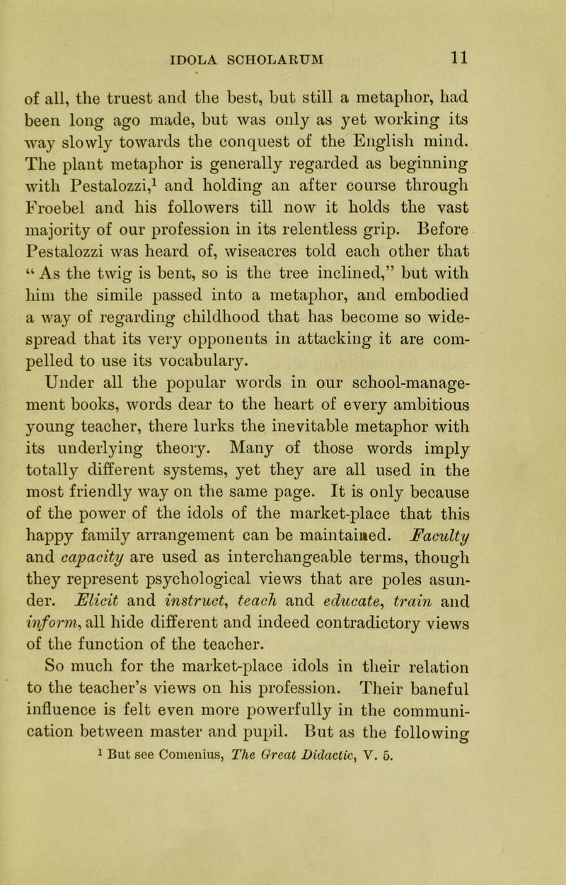 of all, the truest and the best, but still a metaphor, had been long ago made, but was only as yet working its way slowly towards the conquest of the English mind. The plant metaphor is generally regarded as beginning with Pestalozzi,^ and holding an after course through Froebel and his followers till now it holds the vast majority of our profession in its relentless grip. Before Pestalozzi was heard of, wiseacres told each other that “ As the twig is bent, so is the tree inclined,” but with him the simile passed into a metaphor, and embodied a way of regarding childhood that has become so wide- spread that its very opponents in attacking it are com- pelled to use its vocabulary. Under all the popular words in our school-manage- ment books, words dear to the heart of every ambitious young teacher, there lurks the inevitable metaphor with its underlying theory. Many of those words imply totally different systems, yet they are all used in the most friendly way on the same page. It is only because of the power of the idols of the market-place that this happy family arrangement can be maintained. Faculty and capacity are used as interchangeable terms, though they represent psychological views that are poles asun- der. Elicit and instruct^ teach and educate^ train and inform.^ all hide different and indeed contradictory views of the function of the teacher. So much for the market-place idols in their relation to the teacher’s views on his profession. Their baneful influence is felt even more powerfully in the communi- cation between master and pupil. But as the following 1 But see Comeuius, The Great Didactic^ V. 5.