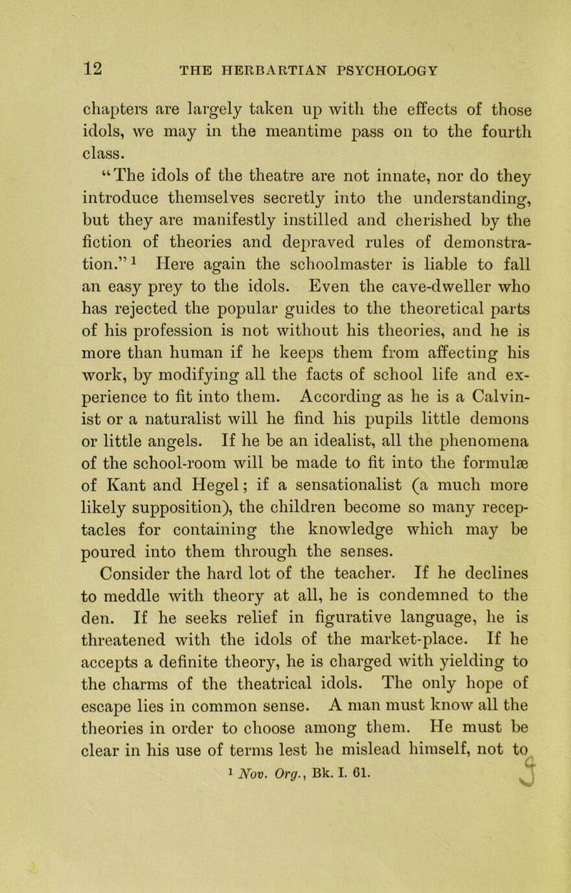 chapters are largely taken up with the effects of those idols, we may in the meantime pass on to the fourth class. “The idols of the theatre are not innate, nor do they introduce themselves secretly into the understanding, but they are manifestly instilled and cherished by the fiction of theories and depraved rules of demonstra- tion.” ^ Here again the schoolmaster is liable to fall an easy prey to the idols. Even the cave-dweller who has rejected the popular guides to the theoretical parts of his profession is not without his theories, and he is more than human if he keeps them from affecting his work, by modifying all the facts of school life and ex- perience to fit into them. According as he is a Calvin- ist or a naturalist will he find his pupils little demons or little angels. If he be an idealist, all the phenomena of the school-room will be made to fit into the formulae of Kant and Hegel; if a sensationalist (a much more likely supposition), the children become so many recep- tacles for containing the knowledge which may be poured into them through the senses. Consider the hard lot of the teacher. If he declines to meddle with theory at all, he is condemned to the den. If he seeks relief in figurative language, he is threatened with the idols of the market-place. If he accepts a definite theory, he is charged with yielding to the charms of the theatrical idols. The only hope of escape lies in common sense. A man must know all the theories in order to choose among them. He must be clear in his use of terms lest he mislead himself, not to