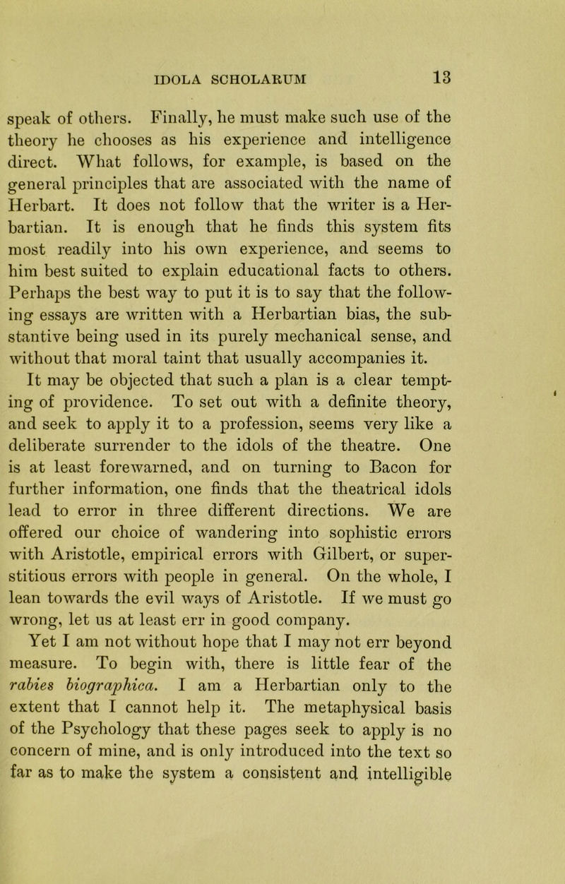 speak of others. Finally, he must make such use of the theory he chooses as his experience and intelligence direct. What follows, for example, is based on the general principles that are associated with the name of Herbart. It does not follow that the writer is a Her- bartian. It is enough that he finds this system fits most readily into his own experience, and seems to him best suited to explain educational facts to others. Perhaps the best way to put it is to say that the follow- ing essays are written with a Herbartian bias, the sub- stantive being used in its purely mechanical sense, and without that moral taint that usually accompanies it. It may be objected that such a plan is a clear tempt- ing of providence. To set out with a definite theory, and seek to apply it to a profession, seems very like a deliberate surrender to the idols of the theatre. One is at least forewarned, and on turning to Bacon for further information, one finds that the theatrical idols lead to error in three different directions. We are offered our choice of wandering into sophistic errors with Aristotle, empirical errors with Gilbert, or super- stitious errors with people in general. On the whole, I lean towards the evil ways of Aristotle. If we must go wrong, let us at least err in good company. Yet I am not without hope that I may not err beyond measure. To begin with, there is little fear of the rabies hiographica. I am a Herbartian only to the extent that I cannot help it. The metaphysical basis of the Psychology that these pages seek to apply is no concern of mine, and is only introduced into the text so far as to make the system a consistent and intelligible