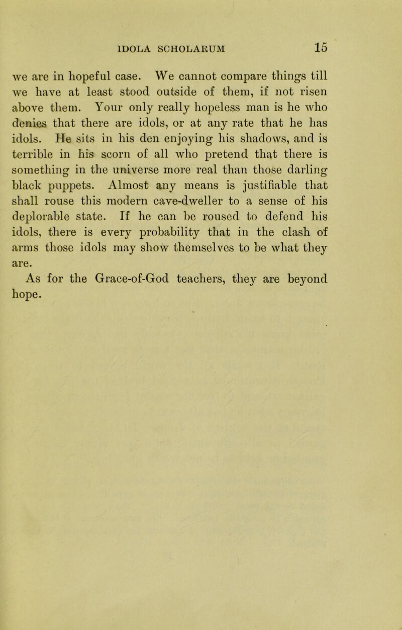 we are in hopeful case. We cannot compare things till we have at least stood outside of tliem, if not risen above tliem. Your only really hopeless man is he who denies that there are idols, or at any rate that he has idols. He sits in his den enjoying his shadows, and is terrible in his scorn of all who pretend that there is something in the universe more real than those darling black puppets. Almost any means is justifiable that shall rouse this modern cave-dweller to a sense of his deplorable state. If he can be roused to defend his idols, there is every probability that in the clash of arms those idols may show themselves to be what they are. As for the Grace-of-God teachers, they are beyond hope.