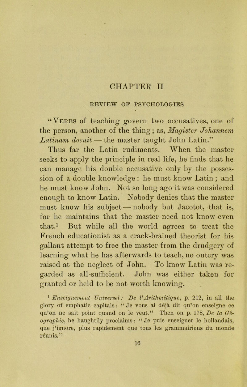 CHAPTER II REVIEW OF PSYCHOLOGIES “Verbs of teaching govern two accusatives, one of the person, another of the thing; as, Magister Johannem Latinam docuit — the master taught John Latin.” Thus far the Latin rudiments. When the master seeks to apply the principle in real life, he finds that he can manage his double accusative only by the posses- sion of a double knowledge : he must know Latin ; and he must know John. Not so long ago it was considered enough to know Latin. Nobody denies that the master must know his subject — nobody bat Jacotot, that is, for he maintains that the master need not know even that.^ But while all the world agrees to treat the French educationist as a crack-brained theorist for his gallant attempt to free the master from the drudgery of learning what he has afterwards to teach, no outcry was raised at the neglect of John. To know Latin was re- garded as all-sufficient. John was either taken for granted or held to be not worth knowing. 1 Enseignement Universel: Be VArithmetiq7ie, p. 212, in all the glory of emphatic capitals: “Je vous ai dit qii’on enseigne ce qu’on ne sait point quand on le veut.” Then on p. 178, Be la Ge- ographies he haughtily proclaims: “Je puis enseigner le hollandais, que j’ignore, plus rapidement que tous les grammairiens du monde r6unis.”