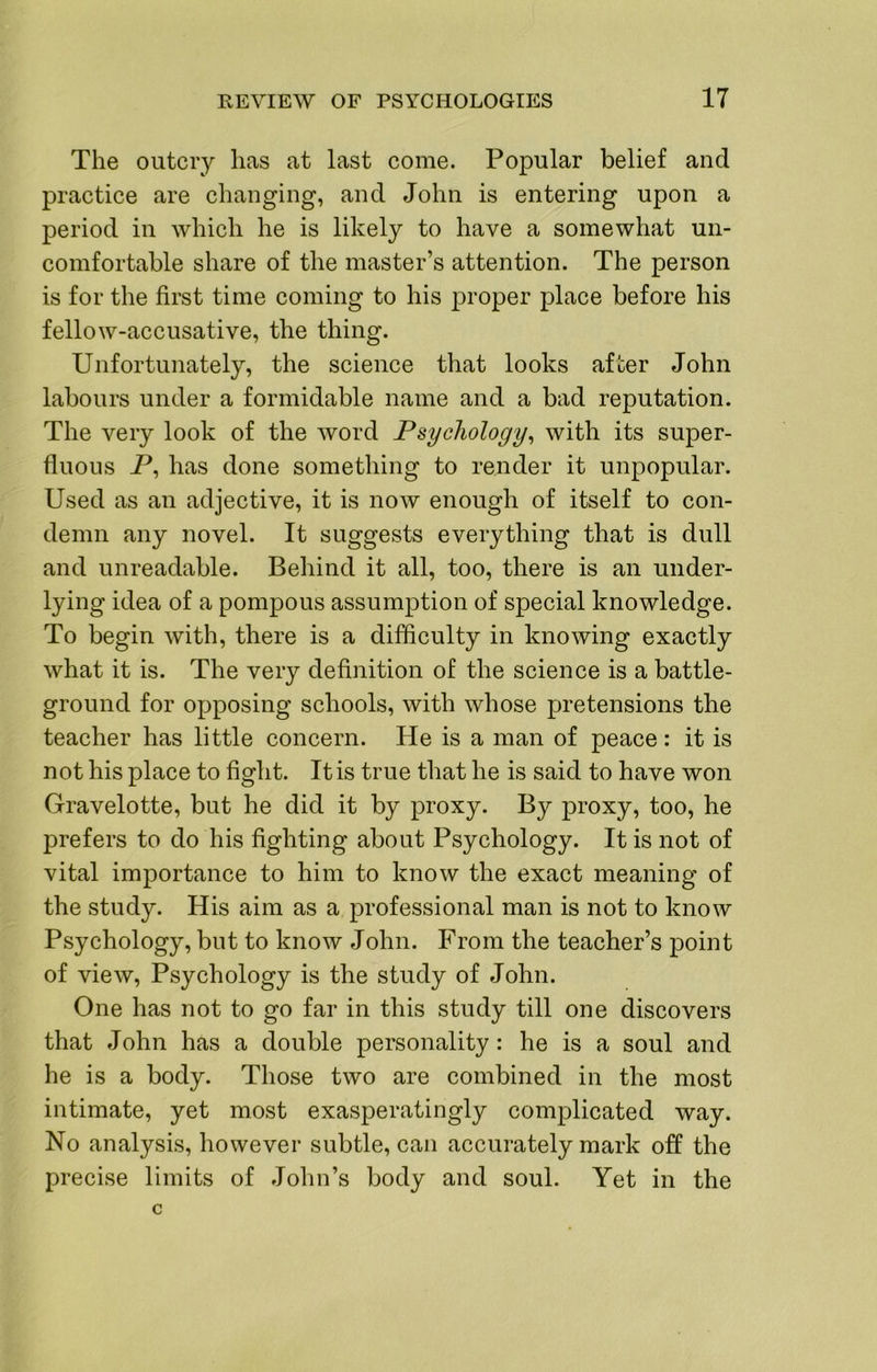 The outcry has at last come. Popular belief and practice are changing, and John is entering upon a period in which he is likely to have a somewhat un- comfortable share of the master’s attention. The person is for the first time coming to his proper place before his fellow-accusative, the thing. Unfortunately, the science that looks afi;er John labours under a formidable name and a bad reputation. The very look of the word Psychology^ with its super- fluous P, has done something to render it unpopular. Used as an adjective, it is now enough of itself to con- demn any novel. It suggests everything that is dull and unreadable. Behind it all, too, there is an under- lying idea of a pompous assumption of special knowledge. To begin with, there is a difficulty in knowing exactly what it is. The very definition of the science is a battle- ground for opposing schools, with whose pretensions the teacher has little concern. He is a man of peace: it is not his place to fight. It is true that he is said to have won Gravelotte, but he did it by proxy. By proxy, too, he prefers to do his fighting about Psychology. It is not of vital importance to him to know the exact meaning of the study. His aim as a professional man is not to know Psychology, but to know John. From the teacher’s point of view. Psychology is the study of John. One has not to go far in this study till one discovers that John has a double personality: he is a soul and he is a body. Those two are combined in the most intimate, yet most exasperatingly complicated way. No analysis, however subtle, can accurately mark off the precise limits of John’s body and soul. Yet in the