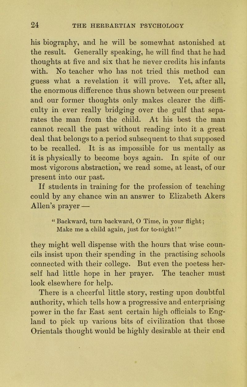 his biography, and he will be somewhat astonished at the result. Generally speaking, he will find that he had thoughts at five and six that he never credits his infants with. No teacher who has not tried this method can guess what a revelation it will prove. Yet, after all, the enormous difference thus shown between our present and our former thoughts only makes clearer the diffi- culty in ever really bridging over the gulf that sepa- rates the man from the child. At his best the man cannot recall the past without reading into it a great deal that belongs to a period subsequent to that supposed to be recalled. It is as impossible for us mentally as it is physically to become boys again. In spite of our most vigorous abstraction, we read some, at least, of our present into our past. If students in training for the profession of teaching could by any chance win an answer to Elizabeth Akers Allen’s prayer — “ Backward, turn backward, O Time, in your flight; Make me a child again, just for to-night! ” they might well dispense with the hours that wise coun- cils insist upon their spending in the practising schools connected with their college. But even the poetess her- self had little hope in her prayer. The teacher must look elsewhere for help. There is a cheerful little story, resting upon doubtful authority, which tells how a progressive and enterprising power in the far East sent certain high officials to Eng- land to pick up various bits of civilization that those Orientals thought would be highly desirable at their end