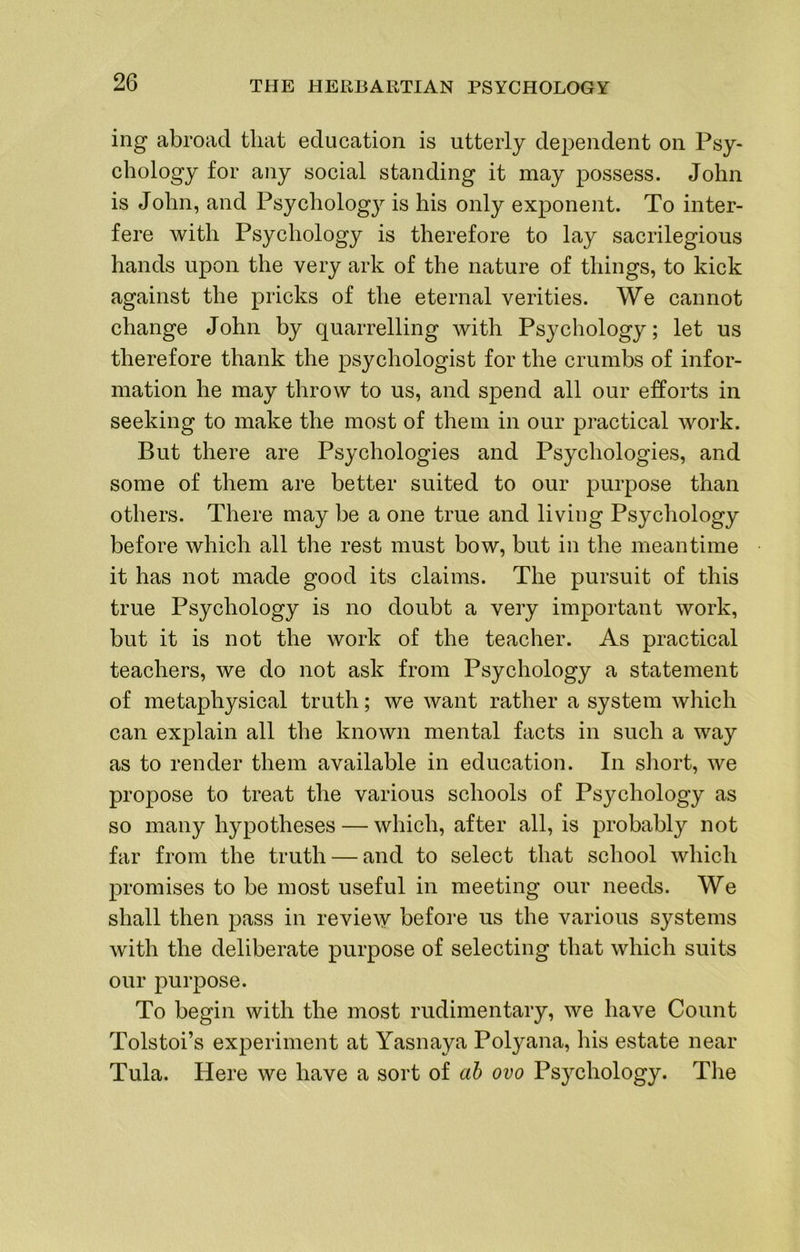 ing abroad that education is utterly dependent on Psy- chology for any social standing it may possess. John is John, and Psychology is his only exponent. To inter- fere with Psychology is therefore to lay sacrilegious hands upon the very ark of the nature of things, to kick against the pricks of the eternal verities. We cannot change John by quarrelling with Psychology; let us therefore thank the psychologist for the crumbs of infor- mation he may throw to us, and spend all our efforts in seeking to make the most of them in our practical work. But there are Psychologies and Psychologies, and some of them are better suited to our purpose than others. There may be a one true and living Psychology before which all the rest must bow, but in the meantime it has not made good its claims. The pursuit of this true Psychology is no doubt a very important work, but it is not the work of the teacher. As practical teachers, we do not ask from Psychology a statement of metaphysical truth; we want rather a system which can explain all the known mental facts in such a way as to render them available in education. In sliort, we propose to treat the various schools of Psychology as so many hypotheses — which, after all, is probably not far from the truth — and to select that school which promises to be most useful in meeting our needs. We shall then pass in revie^y before us the various systems with the deliberate purpose of selecting that which suits our purpose. To begin with the most rudimentary, we have Count Tolstoi’s experiment at Yasnaya Polyana, his estate near Tula. Here we have a sort of ah ovo Psychology. The