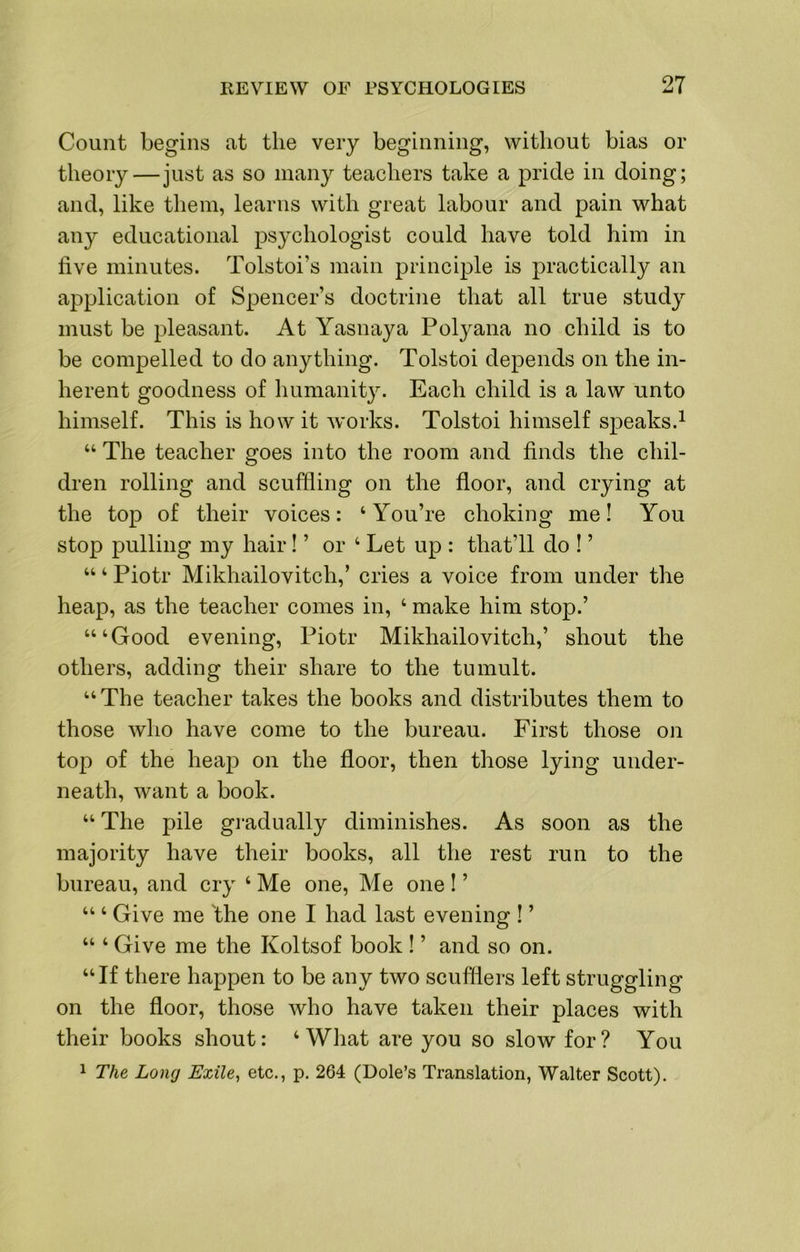 Count begins at the very beginning, without bias or theory—just as so many teachers take a pride in doing; and, like them, learns with great labour and pain what any educational psychologist could have told him in five minutes. Tolstoi’s main principle is practically an application of Spencer’s doctrine that all true study must be pleasant. At Yasnaya Polyana no child is to be compelled to do anything. Tolstoi depends on the in- herent goodness of humanity. Each child is a law unto himself. This is how it works. Tolstoi himself speaks.^ “ The teacher goes into the room and finds the chil- dren rolling and scuffling on the floor, and crying at the top of their voices: ‘ You’re choking me! You stop pulling my hair! ’ or ‘ Let up : that’ll do ! ’ “ ‘ Piotr Mikhailovitch,’ cries a voice from under the heap, as the teacher comes in, ‘ make him stop.’ “‘Good evening, Piotr Mikhailovitch,’ shout the others, adding their share to the tumult. “The teacher takes the books and distributes them to those who have come to the bureau. First those on toj:) of the heap on the floor, then those lying under- neath, want a book. “ The pile gi’adually diminishes. As soon as the majority have their books, all the rest run to the bureau, and cry ‘ Me one. Me one I ’ “ ‘ Give me 'the one I had last evening ! ’ “ ‘ Give me the Koltsof book ! ’ and so on. “If there happen to be any two scufllers left struggling on the floor, those who have taken their places with their books shout: ‘What are you so slow for? You 1 The Long Exile^ etc., p. 264 (Dole’s Translation, Walter Scott).
