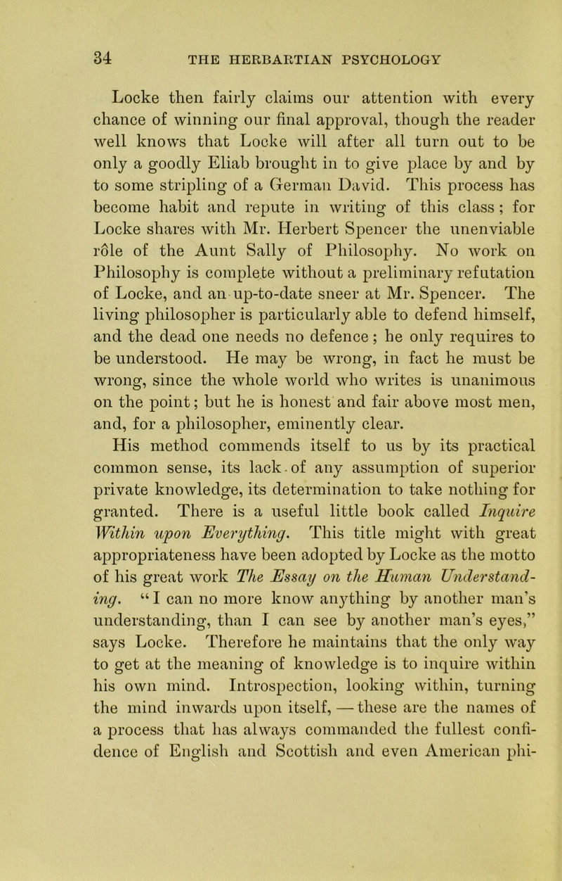 Locke then fairly claims our attention with every chance of winning our final approval, though the reader well knows that Locke will after all turn out to be only a goodly Eliab brought in to give place by and by to some stripling of a German David. This process has become habit and repute in writing of this class ; for Locke shares with Mr. Herbert Spencer the unenviable r61e of the Aunt Sally of Philosophy. No work on Philosophy is complete without a preliminary refutation of Locke, and an up-to-date sneer at Mr. Spencer. The living philosopher is particularly able to defend himself, and the dead one needs no defence; he only requires to be understood. He may be wrong, in fact he must be wrong, since the whole world who writes is unanimous on the point; hut he is honest and fair above most men, and, for a philosopher, eminently clear. His method commends itself to us by its practical common sense, its lack.of any assumption of superior private knowledge, its determination to take nothing for granted. There is a useful little book called Inquire Within upon Everything. This title might with great appropriateness have been adopted by Locke as the motto of his great work The Essay on the Human Understand- ing. “ I can no more know an}dhing by another man’s understanding, than I can see by another man’s eyes,” says Locke. Therefore he maintains that the only way to get at the meaning of knowledge is to inquire within his own mind. Introspection, looking within, turning the mind inwards upon itself, — these are the names of a process that has always commanded the fullest confi- dence of English and Scottish and even American phi-