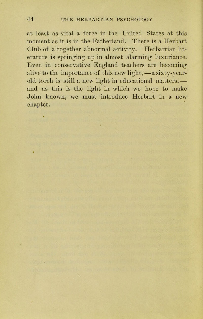 at least as vital a force in the United States at this moment as it is in the Fatherland. There is a Herbart Club of altogether abnormal activity. Herbartian lit- erature is springing up in almost alarming luxuriance. Even in conservative England teachers are becoming alive to the importance of this new light, —a sixty-year- old torch is still a new light in educational matters, — and as this is the light in which we hope to make John known, we must introduce Herbart in a new chapter.