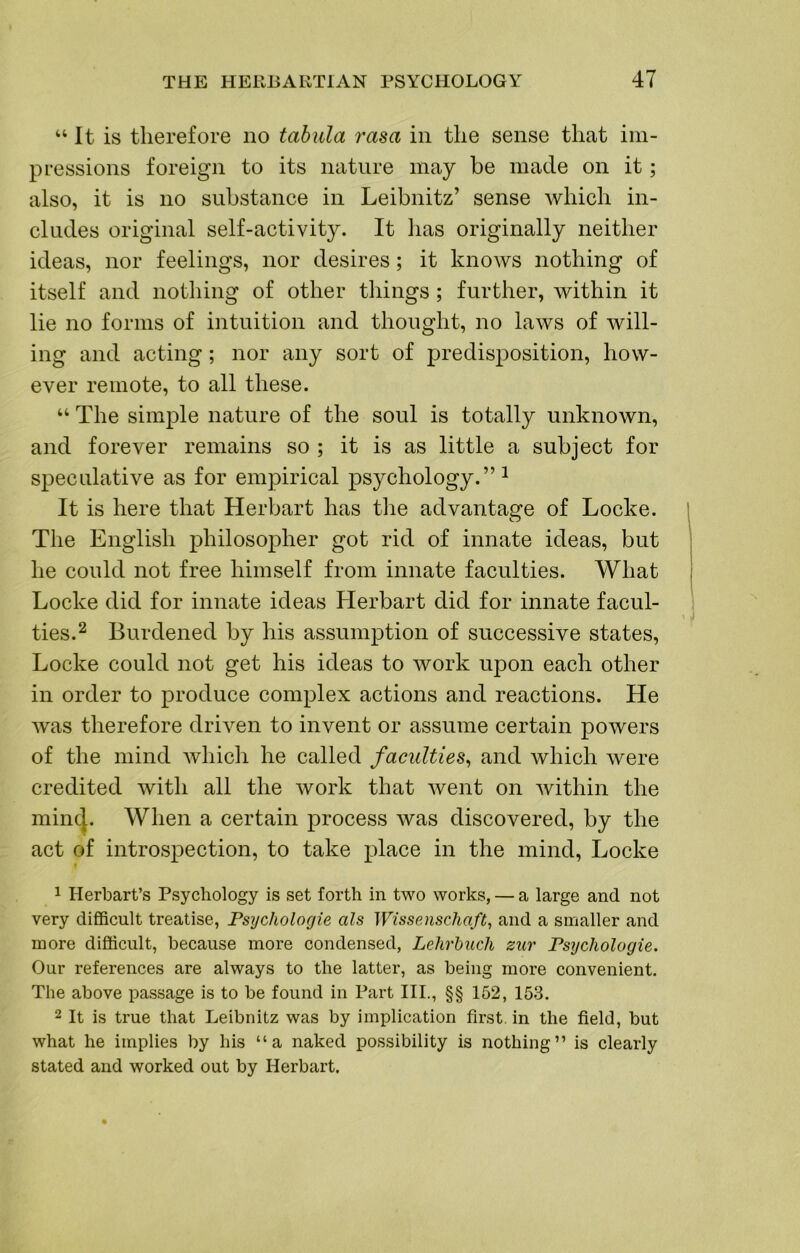 “It is therefore no tabula rasa in the sense that im- pressions foreign to its nature may be made on it; also, it is no substance in Leibnitz’ sense which in- cludes original self-activity. It has originally neither ideas, nor feelings, nor desires; it knows nothing of itself and nothing of other things ; further, within it lie no forms of intuition and thought, no laws of will- ing and acting; nor any sort of predisposition, how- ever remote, to all these. “ The simple nature of the soul is totally unknown, and forever remains so ; it is as little a subject for speculative as for empirical psychology.”^ It is here that Herbart has the advantage of Locke. The English philosopher got rid of innate ideas, but he could not free himself from innate faculties. What Locke did for innate ideas Herbart did for innate facul- ties.^ Burdened by his assumption of successive states, Locke could not get his ideas to work upon each other in order to produce complex actions and reactions. He Avas therefore driA'^en to invent or assume certain poAvers of the mind Avhich he called faculties^ and which Avere credited Avith all the Avork that Avent on Avithin the mincj. When a certain process Avas discovered, by the act of introspection, to take place in the mind, Locke * 1 Herbart’s Psychology is set forth in two works, — a large and not very difficult treatise, Psycholocjie als Wissenschaft, and a smaller and more difficult, because more condensed, Lehrbuch zur Fs^jchologie. Our references are always to the latter, as being more convenient. The above passage is to be found in Part III., §§ 152, 153. 2 It is true that Leibnitz was by implication first, in the field, but what he implies by his “a naked possibility is nothing” is clearly stated and worked out by Herbart.