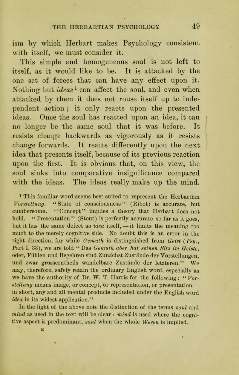 ism by which Herbart makes Psychology consistent Avith itself, we must consider it. This simple and homogeneous soul is not left to itself, as it Avould like to be. It is attacked by the one set of forces that can have any effect upon it. Nothing but ideas ^ can affect the soul, and even when attacked by them it does not rouse itself up to inde- pendent action ; it only reacts upon the presented ideas. Once the soul has reacted upon an idea, it can no longer be the same soul that it was before. It resists change backwards as vigorously as it resists change forwards. It reacts differently upon the next idea that presents itself, because of its previous reaction upon the first. It is obvious that, on this view, the soul sinks into comparative insignificance compared with the ideas. The ideas really make up the mind. 1 This familiar word seems best suited to represent the Herbartian Vorstellung. “State of consciousness” (Ribot) is accurate, but cumbersome, “Concept” implies a theory that Herbart does not hold. “Presentation” (Stout) is perfectly accurate so far as it goes, but it has the same defect as idea itself,—it limits the meaning too much to the merely cognitive side. No doubt this is an error in the right direction, for while Gemuth is distinguished from Geist (Psy., Part I. 33), we are told “Das Gemuth aber hat seinen Sitz im Geiste, Oder, Fiihlen und Begehren sind Zunachst Zustande der Vorstellungen, und zwar grosserntheils wandelbare Zustande der letzteren.” We may, therefore, safely retain the ordinary English word, especially as we have the authority of Dr. W. T. Harris for the following : “ Vor- stellung means image, or concept, or representation, or presentation — in short, any and all mental products included under the English word idea in its widest application.” In the light of the above note the distinction of the terms soid and mind as used in the text will be clear : mind is used where the cogni- tive aspect is predominant, soul when the whole Wesen is implied. E