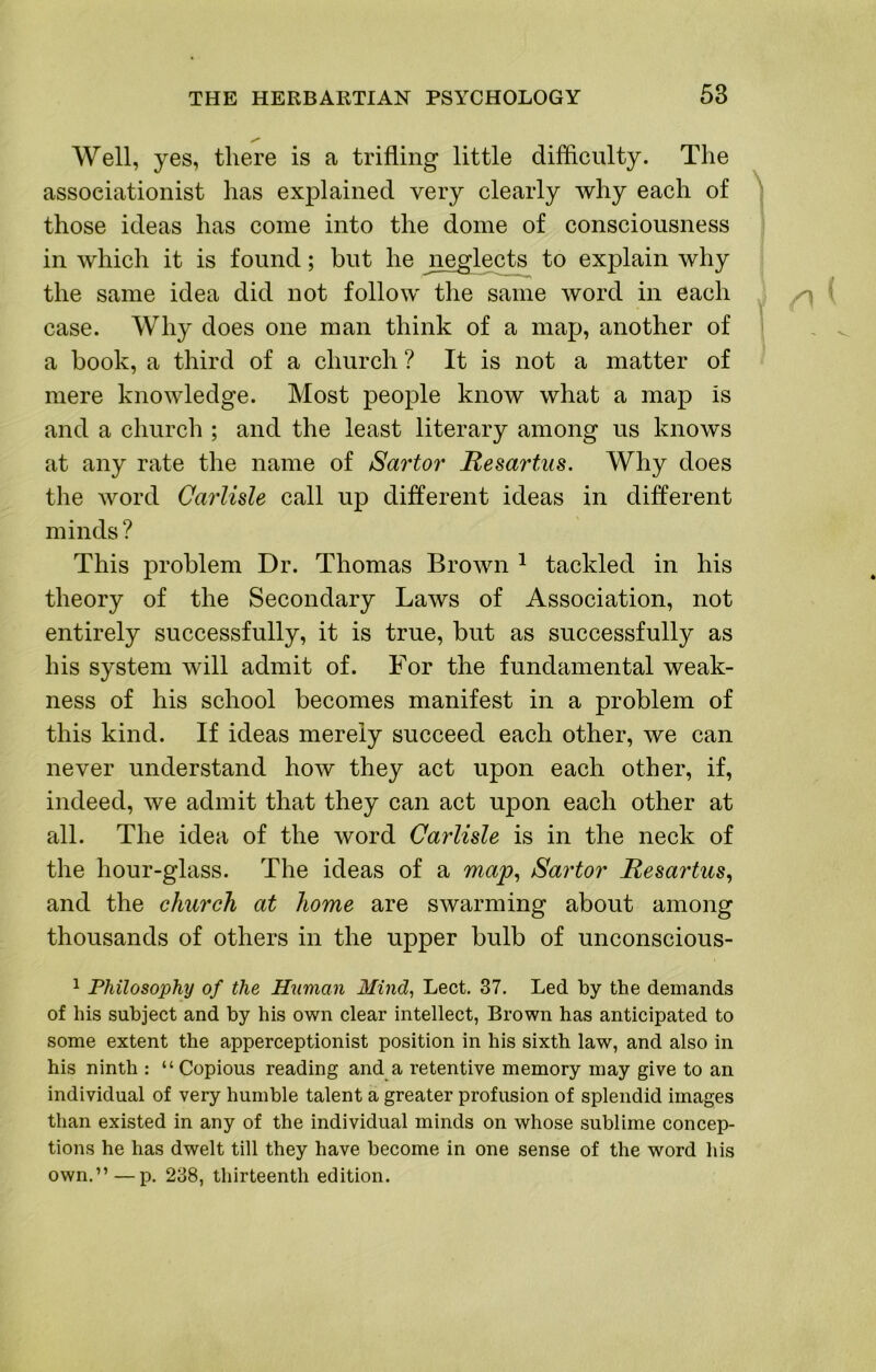 Well, yes, there is a trifling little difficulty. The assoeiationist has explained very clearly why each of those ideas has come into the dome of consciousness in which it is found; but he jieglects to explain why the same idea did not follow the same word in each case. Why does one man think of a map, another of > a book, a third of a church ? It is not a matter of mere knowledge. Most people know what a map is and a church ; and the least literary among us knows at any rate the name of Sartor Mesartus. Why does the word Carlisle call up different ideas in different minds? This problem Dr. Thomas Brown ^ tackled in his theory of the Secondary Laws of Association, not entirely successfully, it is true, but as successfully as his system will admit of. For the fundamental weak- ness of his school becomes manifest in a problem of this kind. If ideas merely succeed each other, we can never understand how they act upon each other, if, indeed, we admit that they can act upon each other at all. The idea of the word Carlisle is in the neck of the hour-glass. The ideas of a map^ Sartor Hesartus, and the church at home are swarming about among thousands of others in the upper bulb of unconscious- ^ Philosophy of the Human Mind^ Lect. 37. Led by the demands of his subject and by his own clear intellect, Brown has anticipated to some extent the apperceptionist position in his sixth law, and also in his ninth : “ Copious reading and a retentive memory may give to an individual of very humble talent a greater profusion of splendid images than existed in any of the individual minds on whose sublime concep- tions he has dwelt till they have become in one sense of the word his own.”—p. 238, thirteenth edition.