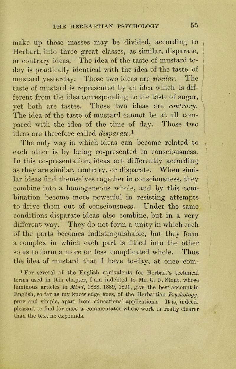 make up those masses may be divided, according to Herbart, into three great classes, as similar, disparate, or contrary ideas. The idea of the taste of mustard to- day is practically identical with the idea of the taste of mustard yesterday. Those two ideas are similar. The taste of mustard is represented by an idea which is dif- ferent from the idea corresponding to the taste of sugar, yet both are tastes. Those two ideas are contrary. Tlie idea of the taste of mustard cannot be at all com- pared with the idea of the time of day. Those two ideas are therefore called disparate.^ The only way in which ideas can become related to each other is by being co-presented in consciousness. In tliis co-presentation, ideas act differently according as they are similar, contrary, or disparate. When simi- lar ideas find themselves together in consciousness, they combine into a homogeneous whole, and by this com- bination become more powerful in resisting attempts to drive them out of consciousness. Under the same conditions disparate ideas also combine, but in a very different way. They do not form a unity in which each of the parts becomes indistinguishable, but they form a complex in which each part is fitted into the other so as to form a more or less complicated whole. Thus the idea of mustard that I have to-day, at once com- 1 For several of the English equivalents for ITerhart’s technical terms used in this chapter, I am indebted to Mr. G. F. Stout, whose luminous articles in Mind^ 1888, 1889, 1891, give the best account in English, so far as my knowledge goes, of the Herbartian Psychology^ pure and simple, apart from educational applications. It is, indeed, pleasant to find for once a commentator whose work is really clearer than the text he expounds.