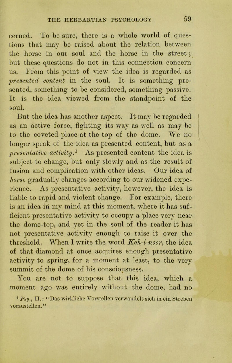 cerned. To be sure, there is a whole world of ques- tions that may be raised about the relation between the horse in our soul and the horse in the street ; \ but these questions do not in this connection concern us. From this point of view the idea is regarded as presented content in the soul. It is something pre- sented, sometliing to be considered, something passive. It is the idea viewed from the standpoint of the soul. But the idea has another aspect. It may be regarded 1 as an active force, fighting its way as well as may be to the coveted place at the top of the dome. We no longer speak of the idea as presented content, but as a presentative activityd As presented content the idea is subject to change, but only slowly and as the result of fusion and complication with other ideas. Our idea of horse gradually changes according to our widened expe- rience. As presentative activity, however, the idea is liable to rapid and violent change. For example, there is an idea in my mind at this moment, where it has suf- ficient presentative activity to occupy a place very near the dome-top, and yet in the soul of the reader it has not presentative activity enough to raise it over the threshold. When I write the word Koh-i-noor^ the idea of that diamond at once acquires enough j)resentative activity to spring, for a moment at least, to the very summit of the dome of his consciousness. You are not to suppose that this idea, which a moment ago was entirely without the dome, had no 1 Psy., II.: “ Das wirkliche Vorstellen verwandelt sich in ein Streben vorzustellen.”