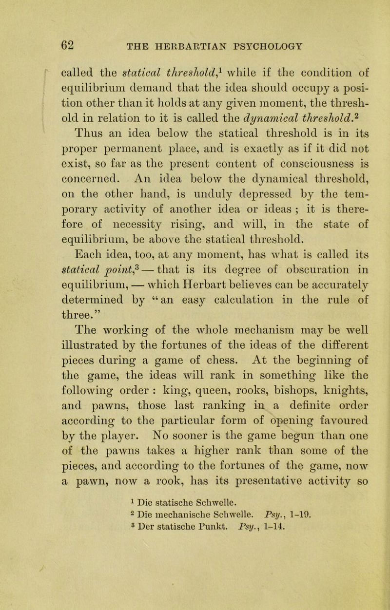 called the statical threshold} while if the condition of equilibrium demand that the idea should occupy a posi- tion other than it holds at any given moment, the thresh- old in relation to it is called the dynamical threshold.^ Thus an idea below the statical threshold is in its proper permanent place, and is exactly as if it did not exist, so far as the present content of consciousness is concerned. An idea beloAv the dynamical threshold, on the other hand, is unduly depressed by the tem- porar}^ activity of another idea or ideas ; it is there- fore of necessity rising, and will, in the state of equilibrium, be above the statical threshold. Each idea, too, at any moment, has what is called its statical point} — that is its degree of obscuration in equilibrium, — which Herbart believes can be accurately determined by “ an easy calculation in the rule of three.” The working of the whole mechanism may be well illustrated by the fortunes of the ideas of the different pieces during a game of chess. At the beginning of the game, the ideas will rank in something like the following order : king, queen, rooks, bishops, knights, and pawns, those last ranking in a definite order according to the particular form of opening favoured by the player. No sooner is the game begun than one of the pawns takes a higher rank than some of the pieces, and according to the fortunes of the game, now a pawn, now a rook, has its presentative activity so 1 Die statische Scliwelle. 2 Die median ische Sell Welle. P.sy., 1-19. 3 Der statische Punkt. Ps?/., 1-14.