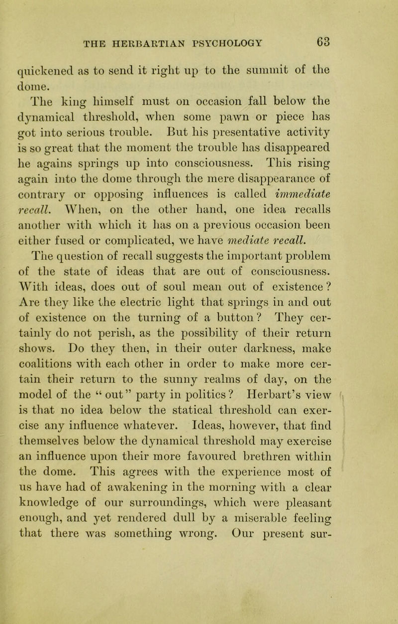 quickened as to send it right up to the suiuinit of the dome. The kiim himself must on occasion fall below the O dynamical threshold, when some pawn or piece has got into serious trouble. But his presentative activity is so great that the moment the trouble has disappeared he agains springs up into consciousness. This rising again into the dome through the mere disappearance of contrary or opposing influences is called immediate recall. When, on the other hand, one idea recalls anotlier Avitli which it has on a previous occasion been either fused or complicated, we have mediate recall. The question of recall suggests the important problem of the state of ideas that are out of consciousness. With ideas, does out of soul mean out of existence ? Are they like the electric light that springs in and out of existence on the turning of a button ? They cer- tainly do not perish, as the possibility of their return shows. Do they then, in their outer darkness, make coalitions with each other in order to make more cer- tain their return to the sunny realms of day, on the model of the “ out” party in politics? Herbart’s view is that no idea below the statical threshold can exer- cise any influence whatever. Ideas, however, that find themselves below the dynamical threshold may exercise an influence upon their more favoured brethren within the dome. This agrees with the experience most of us have had of awakening in the morning with a clear knowledge of our surroundings, which Avere pleasant enough, and yet rendered dull by a miserable feeling that there Avas something wrong. Our present sur-